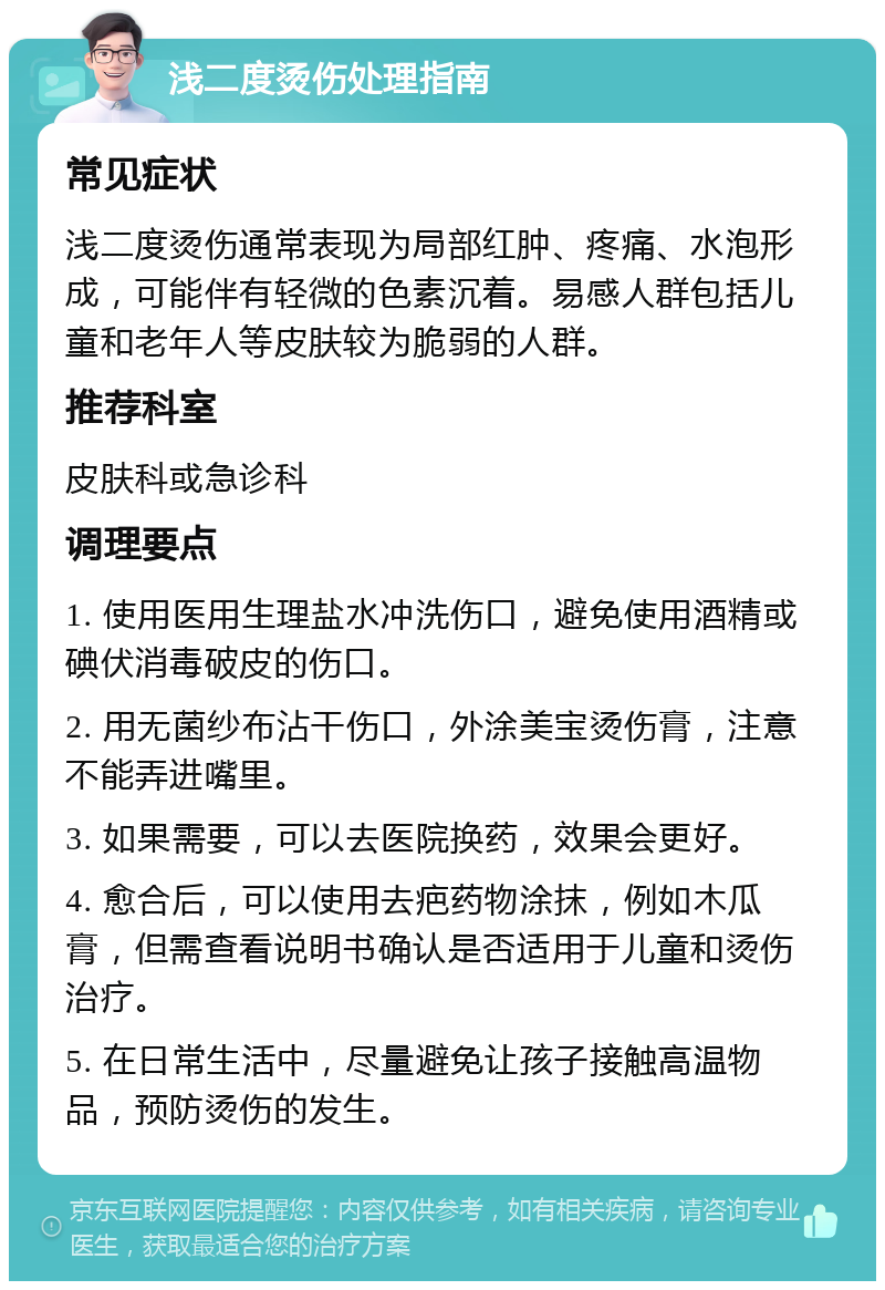 浅二度烫伤处理指南 常见症状 浅二度烫伤通常表现为局部红肿、疼痛、水泡形成，可能伴有轻微的色素沉着。易感人群包括儿童和老年人等皮肤较为脆弱的人群。 推荐科室 皮肤科或急诊科 调理要点 1. 使用医用生理盐水冲洗伤口，避免使用酒精或碘伏消毒破皮的伤口。 2. 用无菌纱布沾干伤口，外涂美宝烫伤膏，注意不能弄进嘴里。 3. 如果需要，可以去医院换药，效果会更好。 4. 愈合后，可以使用去疤药物涂抹，例如木瓜膏，但需查看说明书确认是否适用于儿童和烫伤治疗。 5. 在日常生活中，尽量避免让孩子接触高温物品，预防烫伤的发生。