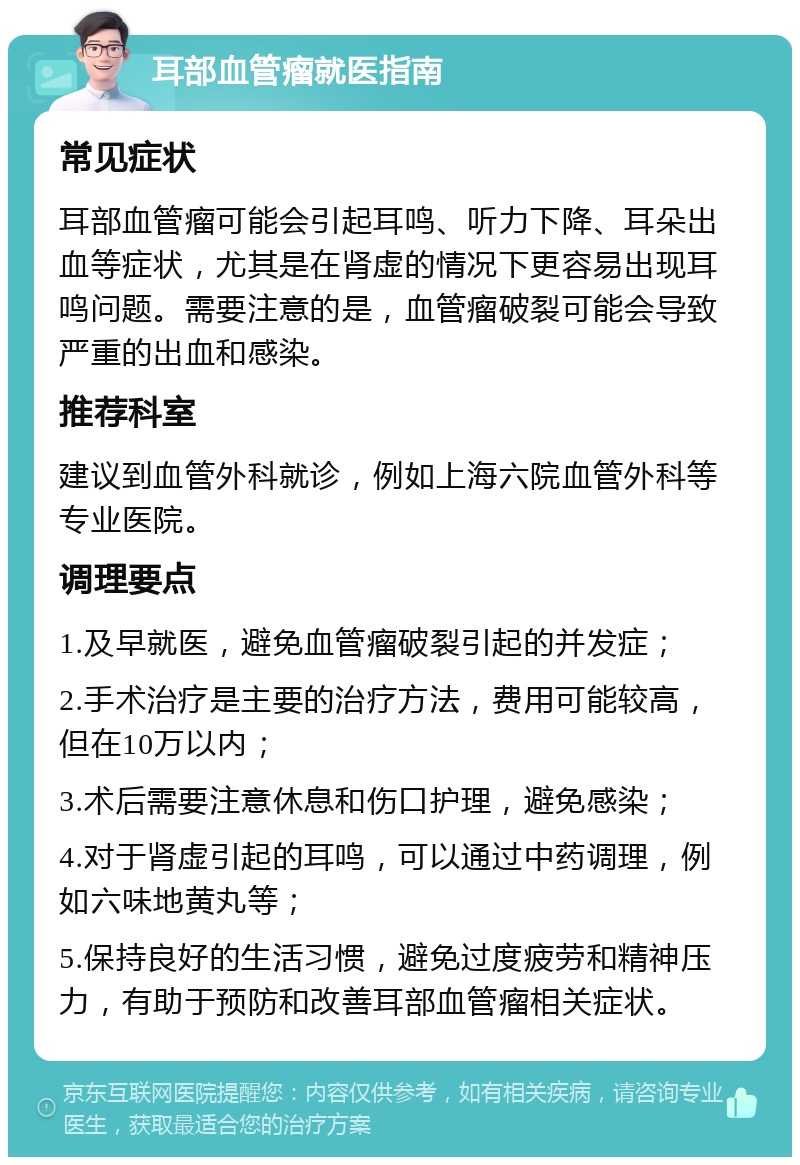 耳部血管瘤就医指南 常见症状 耳部血管瘤可能会引起耳鸣、听力下降、耳朵出血等症状，尤其是在肾虚的情况下更容易出现耳鸣问题。需要注意的是，血管瘤破裂可能会导致严重的出血和感染。 推荐科室 建议到血管外科就诊，例如上海六院血管外科等专业医院。 调理要点 1.及早就医，避免血管瘤破裂引起的并发症； 2.手术治疗是主要的治疗方法，费用可能较高，但在10万以内； 3.术后需要注意休息和伤口护理，避免感染； 4.对于肾虚引起的耳鸣，可以通过中药调理，例如六味地黄丸等； 5.保持良好的生活习惯，避免过度疲劳和精神压力，有助于预防和改善耳部血管瘤相关症状。