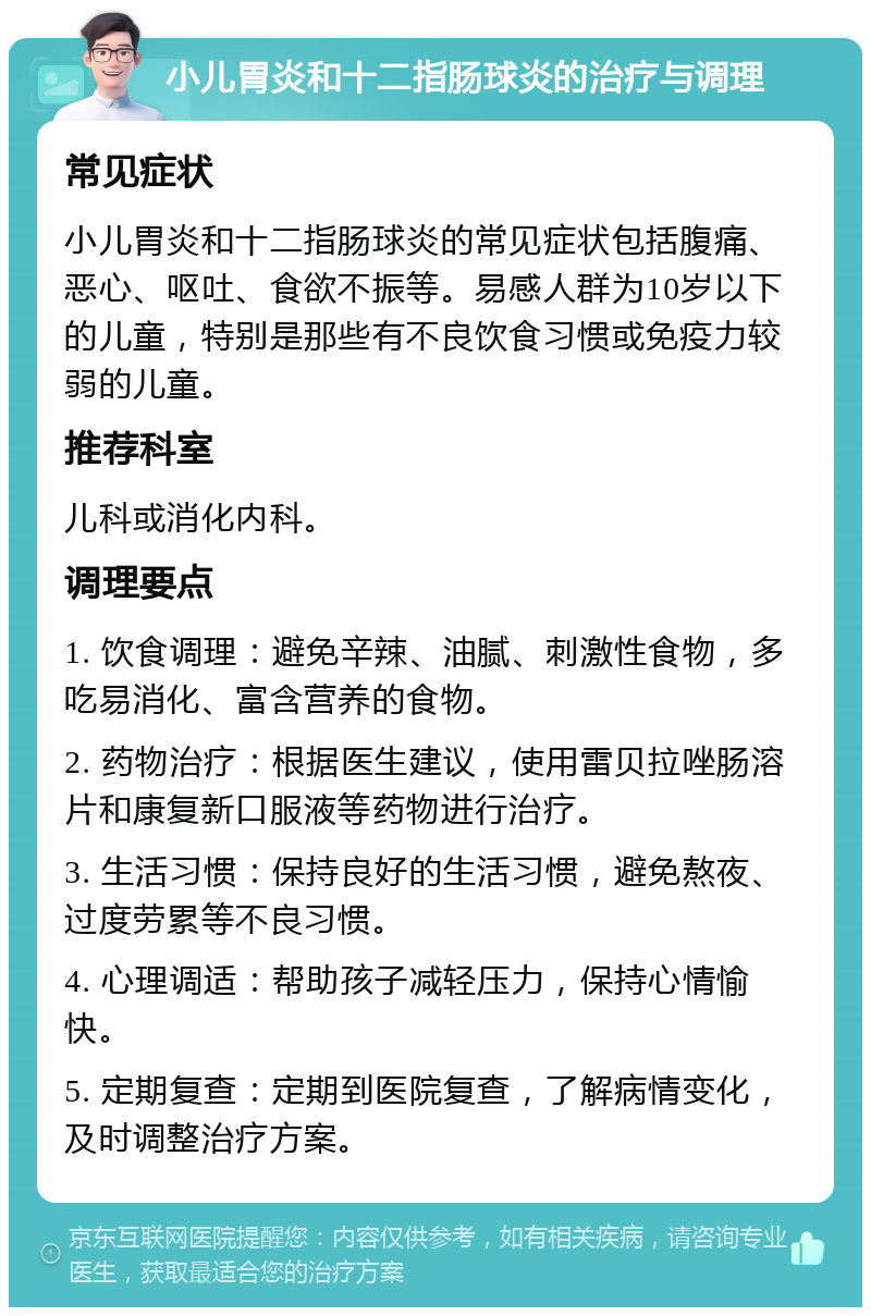 小儿胃炎和十二指肠球炎的治疗与调理 常见症状 小儿胃炎和十二指肠球炎的常见症状包括腹痛、恶心、呕吐、食欲不振等。易感人群为10岁以下的儿童，特别是那些有不良饮食习惯或免疫力较弱的儿童。 推荐科室 儿科或消化内科。 调理要点 1. 饮食调理：避免辛辣、油腻、刺激性食物，多吃易消化、富含营养的食物。 2. 药物治疗：根据医生建议，使用雷贝拉唑肠溶片和康复新口服液等药物进行治疗。 3. 生活习惯：保持良好的生活习惯，避免熬夜、过度劳累等不良习惯。 4. 心理调适：帮助孩子减轻压力，保持心情愉快。 5. 定期复查：定期到医院复查，了解病情变化，及时调整治疗方案。