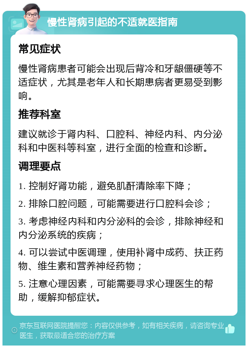 慢性肾病引起的不适就医指南 常见症状 慢性肾病患者可能会出现后背冷和牙龈僵硬等不适症状，尤其是老年人和长期患病者更易受到影响。 推荐科室 建议就诊于肾内科、口腔科、神经内科、内分泌科和中医科等科室，进行全面的检查和诊断。 调理要点 1. 控制好肾功能，避免肌酐清除率下降； 2. 排除口腔问题，可能需要进行口腔科会诊； 3. 考虑神经内科和内分泌科的会诊，排除神经和内分泌系统的疾病； 4. 可以尝试中医调理，使用补肾中成药、扶正药物、维生素和营养神经药物； 5. 注意心理因素，可能需要寻求心理医生的帮助，缓解抑郁症状。