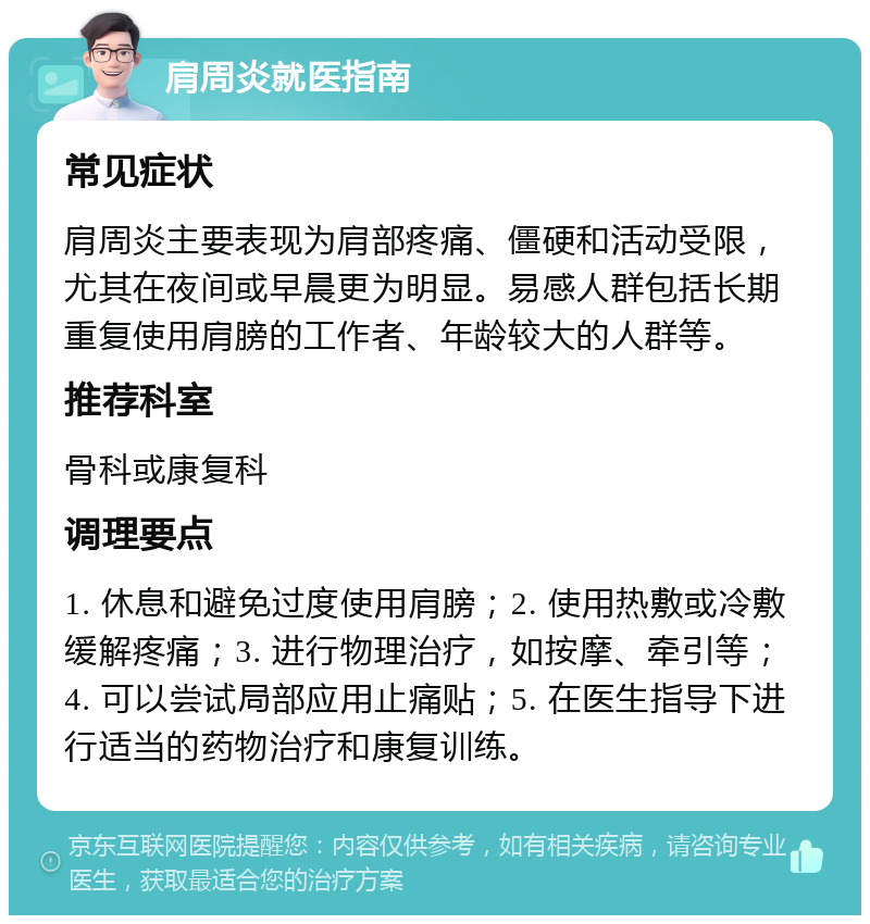 肩周炎就医指南 常见症状 肩周炎主要表现为肩部疼痛、僵硬和活动受限，尤其在夜间或早晨更为明显。易感人群包括长期重复使用肩膀的工作者、年龄较大的人群等。 推荐科室 骨科或康复科 调理要点 1. 休息和避免过度使用肩膀；2. 使用热敷或冷敷缓解疼痛；3. 进行物理治疗，如按摩、牵引等；4. 可以尝试局部应用止痛贴；5. 在医生指导下进行适当的药物治疗和康复训练。