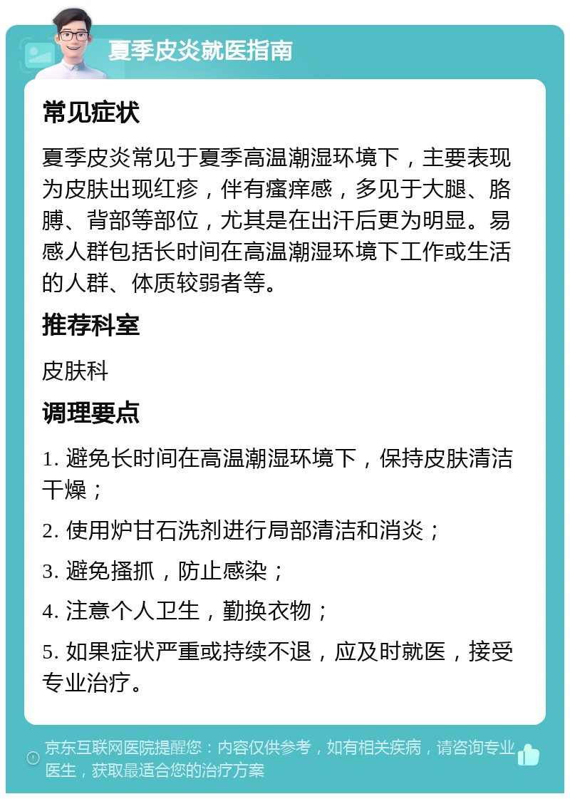 夏季皮炎就医指南 常见症状 夏季皮炎常见于夏季高温潮湿环境下，主要表现为皮肤出现红疹，伴有瘙痒感，多见于大腿、胳膊、背部等部位，尤其是在出汗后更为明显。易感人群包括长时间在高温潮湿环境下工作或生活的人群、体质较弱者等。 推荐科室 皮肤科 调理要点 1. 避免长时间在高温潮湿环境下，保持皮肤清洁干燥； 2. 使用炉甘石洗剂进行局部清洁和消炎； 3. 避免搔抓，防止感染； 4. 注意个人卫生，勤换衣物； 5. 如果症状严重或持续不退，应及时就医，接受专业治疗。