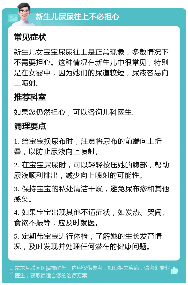 新生儿尿尿往上不必担心 常见症状 新生儿女宝宝尿尿往上是正常现象，多数情况下不需要担心。这种情况在新生儿中很常见，特别是在女婴中，因为她们的尿道较短，尿液容易向上喷射。 推荐科室 如果您仍然担心，可以咨询儿科医生。 调理要点 1. 给宝宝换尿布时，注意将尿布的前端向上折叠，以防止尿液向上喷射。 2. 在宝宝尿尿时，可以轻轻按压她的腹部，帮助尿液顺利排出，减少向上喷射的可能性。 3. 保持宝宝的私处清洁干燥，避免尿布疹和其他感染。 4. 如果宝宝出现其他不适症状，如发热、哭闹、食欲不振等，应及时就医。 5. 定期带宝宝进行体检，了解她的生长发育情况，及时发现并处理任何潜在的健康问题。