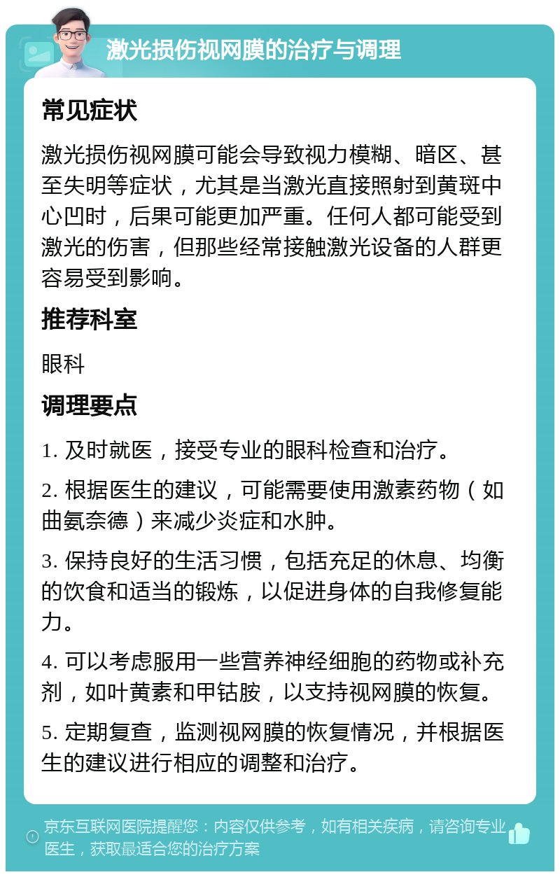 激光损伤视网膜的治疗与调理 常见症状 激光损伤视网膜可能会导致视力模糊、暗区、甚至失明等症状，尤其是当激光直接照射到黄斑中心凹时，后果可能更加严重。任何人都可能受到激光的伤害，但那些经常接触激光设备的人群更容易受到影响。 推荐科室 眼科 调理要点 1. 及时就医，接受专业的眼科检查和治疗。 2. 根据医生的建议，可能需要使用激素药物（如曲氨奈德）来减少炎症和水肿。 3. 保持良好的生活习惯，包括充足的休息、均衡的饮食和适当的锻炼，以促进身体的自我修复能力。 4. 可以考虑服用一些营养神经细胞的药物或补充剂，如叶黄素和甲钴胺，以支持视网膜的恢复。 5. 定期复查，监测视网膜的恢复情况，并根据医生的建议进行相应的调整和治疗。