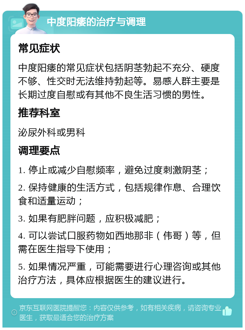 中度阳痿的治疗与调理 常见症状 中度阳痿的常见症状包括阴茎勃起不充分、硬度不够、性交时无法维持勃起等。易感人群主要是长期过度自慰或有其他不良生活习惯的男性。 推荐科室 泌尿外科或男科 调理要点 1. 停止或减少自慰频率，避免过度刺激阴茎； 2. 保持健康的生活方式，包括规律作息、合理饮食和适量运动； 3. 如果有肥胖问题，应积极减肥； 4. 可以尝试口服药物如西地那非（伟哥）等，但需在医生指导下使用； 5. 如果情况严重，可能需要进行心理咨询或其他治疗方法，具体应根据医生的建议进行。