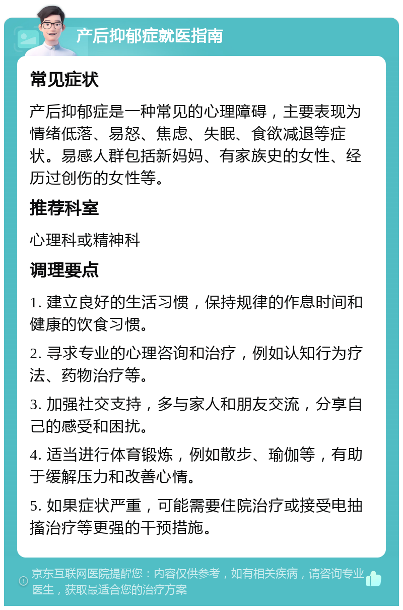 产后抑郁症就医指南 常见症状 产后抑郁症是一种常见的心理障碍，主要表现为情绪低落、易怒、焦虑、失眠、食欲减退等症状。易感人群包括新妈妈、有家族史的女性、经历过创伤的女性等。 推荐科室 心理科或精神科 调理要点 1. 建立良好的生活习惯，保持规律的作息时间和健康的饮食习惯。 2. 寻求专业的心理咨询和治疗，例如认知行为疗法、药物治疗等。 3. 加强社交支持，多与家人和朋友交流，分享自己的感受和困扰。 4. 适当进行体育锻炼，例如散步、瑜伽等，有助于缓解压力和改善心情。 5. 如果症状严重，可能需要住院治疗或接受电抽搐治疗等更强的干预措施。