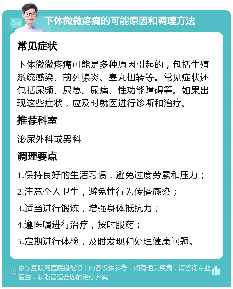 下体微微疼痛的可能原因和调理方法 常见症状 下体微微疼痛可能是多种原因引起的，包括生殖系统感染、前列腺炎、睾丸扭转等。常见症状还包括尿频、尿急、尿痛、性功能障碍等。如果出现这些症状，应及时就医进行诊断和治疗。 推荐科室 泌尿外科或男科 调理要点 1.保持良好的生活习惯，避免过度劳累和压力； 2.注意个人卫生，避免性行为传播感染； 3.适当进行锻炼，增强身体抵抗力； 4.遵医嘱进行治疗，按时服药； 5.定期进行体检，及时发现和处理健康问题。