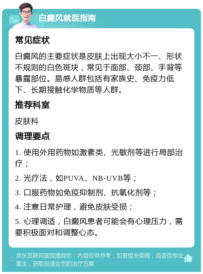 白癜风就医指南 常见症状 白癜风的主要症状是皮肤上出现大小不一、形状不规则的白色斑块，常见于面部、颈部、手背等暴露部位。易感人群包括有家族史、免疫力低下、长期接触化学物质等人群。 推荐科室 皮肤科 调理要点 1. 使用外用药物如激素类、光敏剂等进行局部治疗； 2. 光疗法，如PUVA、NB-UVB等； 3. 口服药物如免疫抑制剂、抗氧化剂等； 4. 注意日常护理，避免皮肤受损； 5. 心理调适，白癜风患者可能会有心理压力，需要积极面对和调整心态。