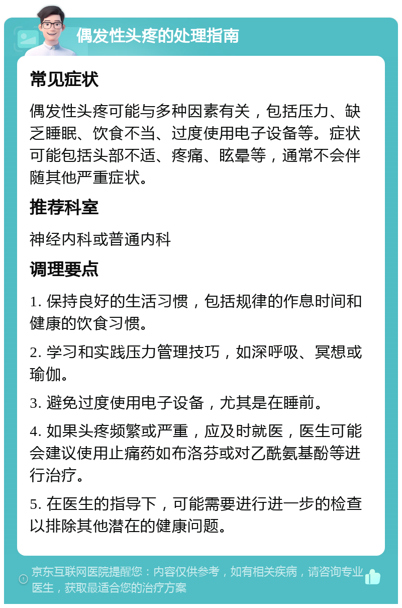 偶发性头疼的处理指南 常见症状 偶发性头疼可能与多种因素有关，包括压力、缺乏睡眠、饮食不当、过度使用电子设备等。症状可能包括头部不适、疼痛、眩晕等，通常不会伴随其他严重症状。 推荐科室 神经内科或普通内科 调理要点 1. 保持良好的生活习惯，包括规律的作息时间和健康的饮食习惯。 2. 学习和实践压力管理技巧，如深呼吸、冥想或瑜伽。 3. 避免过度使用电子设备，尤其是在睡前。 4. 如果头疼频繁或严重，应及时就医，医生可能会建议使用止痛药如布洛芬或对乙酰氨基酚等进行治疗。 5. 在医生的指导下，可能需要进行进一步的检查以排除其他潜在的健康问题。