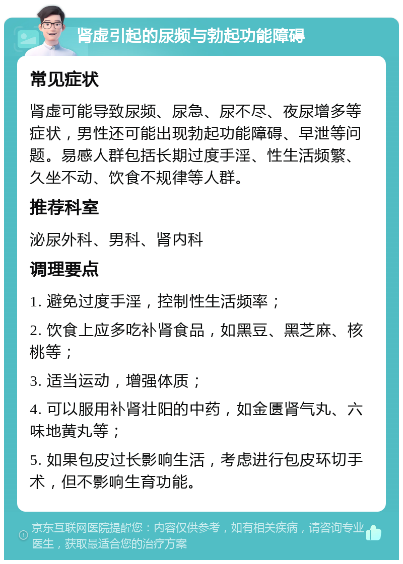 肾虚引起的尿频与勃起功能障碍 常见症状 肾虚可能导致尿频、尿急、尿不尽、夜尿增多等症状，男性还可能出现勃起功能障碍、早泄等问题。易感人群包括长期过度手淫、性生活频繁、久坐不动、饮食不规律等人群。 推荐科室 泌尿外科、男科、肾内科 调理要点 1. 避免过度手淫，控制性生活频率； 2. 饮食上应多吃补肾食品，如黑豆、黑芝麻、核桃等； 3. 适当运动，增强体质； 4. 可以服用补肾壮阳的中药，如金匮肾气丸、六味地黄丸等； 5. 如果包皮过长影响生活，考虑进行包皮环切手术，但不影响生育功能。