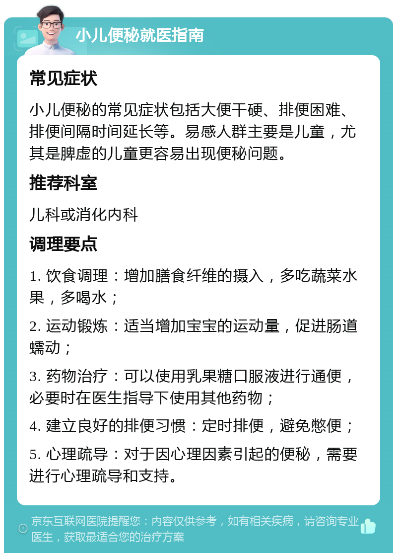 小儿便秘就医指南 常见症状 小儿便秘的常见症状包括大便干硬、排便困难、排便间隔时间延长等。易感人群主要是儿童，尤其是脾虚的儿童更容易出现便秘问题。 推荐科室 儿科或消化内科 调理要点 1. 饮食调理：增加膳食纤维的摄入，多吃蔬菜水果，多喝水； 2. 运动锻炼：适当增加宝宝的运动量，促进肠道蠕动； 3. 药物治疗：可以使用乳果糖口服液进行通便，必要时在医生指导下使用其他药物； 4. 建立良好的排便习惯：定时排便，避免憋便； 5. 心理疏导：对于因心理因素引起的便秘，需要进行心理疏导和支持。