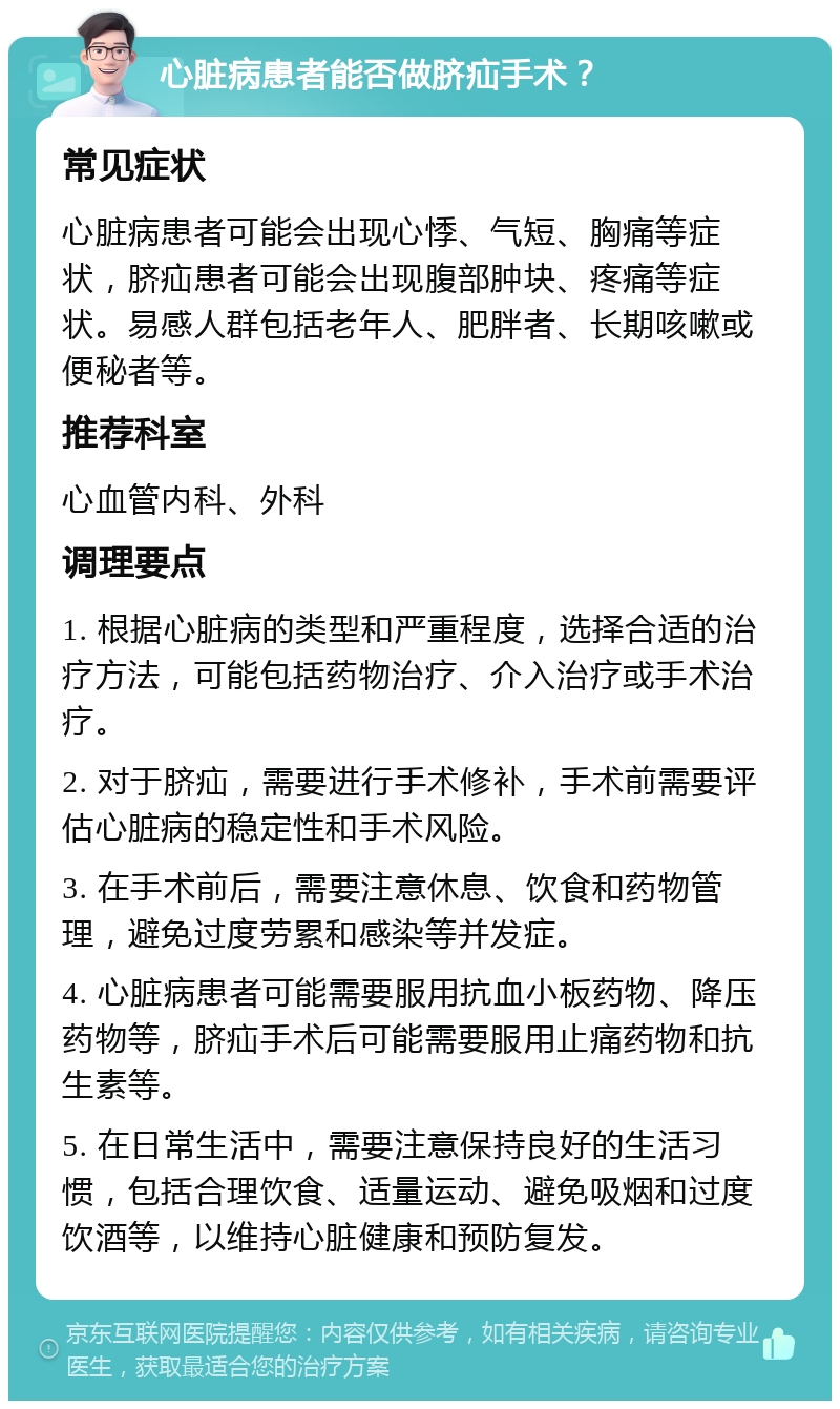 心脏病患者能否做脐疝手术？ 常见症状 心脏病患者可能会出现心悸、气短、胸痛等症状，脐疝患者可能会出现腹部肿块、疼痛等症状。易感人群包括老年人、肥胖者、长期咳嗽或便秘者等。 推荐科室 心血管内科、外科 调理要点 1. 根据心脏病的类型和严重程度，选择合适的治疗方法，可能包括药物治疗、介入治疗或手术治疗。 2. 对于脐疝，需要进行手术修补，手术前需要评估心脏病的稳定性和手术风险。 3. 在手术前后，需要注意休息、饮食和药物管理，避免过度劳累和感染等并发症。 4. 心脏病患者可能需要服用抗血小板药物、降压药物等，脐疝手术后可能需要服用止痛药物和抗生素等。 5. 在日常生活中，需要注意保持良好的生活习惯，包括合理饮食、适量运动、避免吸烟和过度饮酒等，以维持心脏健康和预防复发。