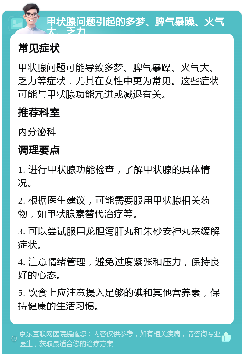 甲状腺问题引起的多梦、脾气暴躁、火气大、乏力 常见症状 甲状腺问题可能导致多梦、脾气暴躁、火气大、乏力等症状，尤其在女性中更为常见。这些症状可能与甲状腺功能亢进或减退有关。 推荐科室 内分泌科 调理要点 1. 进行甲状腺功能检查，了解甲状腺的具体情况。 2. 根据医生建议，可能需要服用甲状腺相关药物，如甲状腺素替代治疗等。 3. 可以尝试服用龙胆泻肝丸和朱砂安神丸来缓解症状。 4. 注意情绪管理，避免过度紧张和压力，保持良好的心态。 5. 饮食上应注意摄入足够的碘和其他营养素，保持健康的生活习惯。