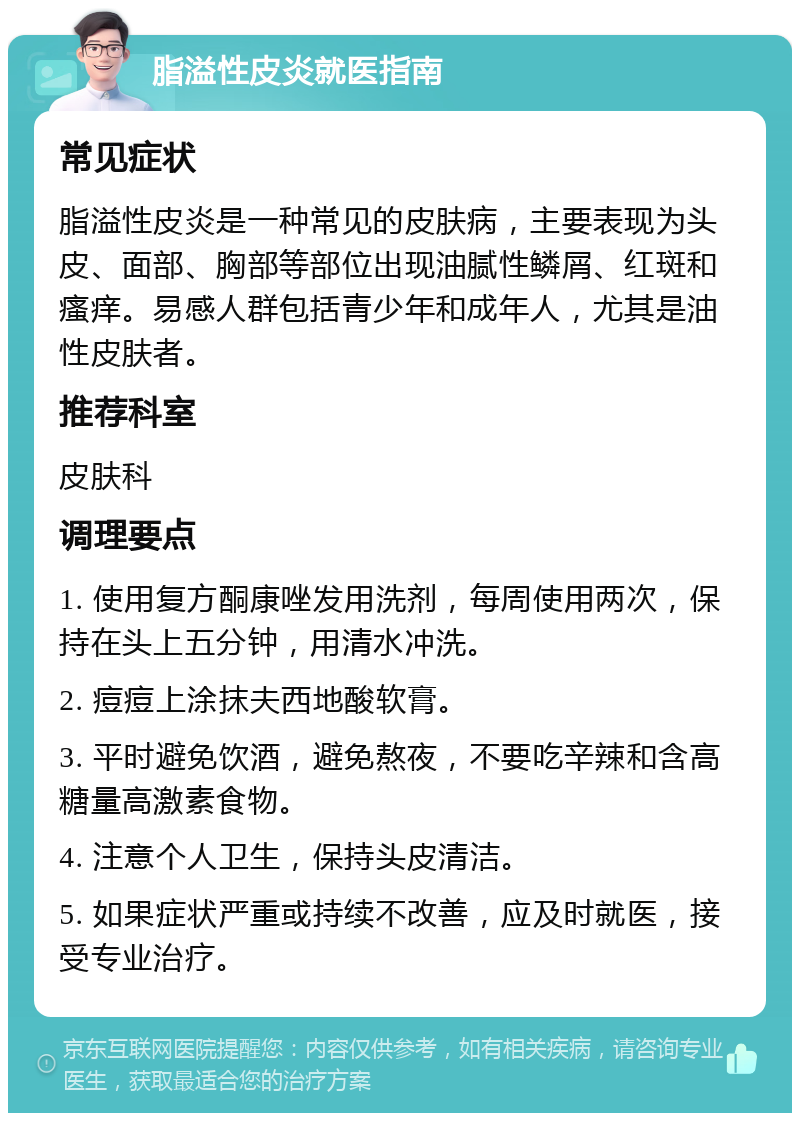 脂溢性皮炎就医指南 常见症状 脂溢性皮炎是一种常见的皮肤病，主要表现为头皮、面部、胸部等部位出现油腻性鳞屑、红斑和瘙痒。易感人群包括青少年和成年人，尤其是油性皮肤者。 推荐科室 皮肤科 调理要点 1. 使用复方酮康唑发用洗剂，每周使用两次，保持在头上五分钟，用清水冲洗。 2. 痘痘上涂抹夫西地酸软膏。 3. 平时避免饮酒，避免熬夜，不要吃辛辣和含高糖量高激素食物。 4. 注意个人卫生，保持头皮清洁。 5. 如果症状严重或持续不改善，应及时就医，接受专业治疗。