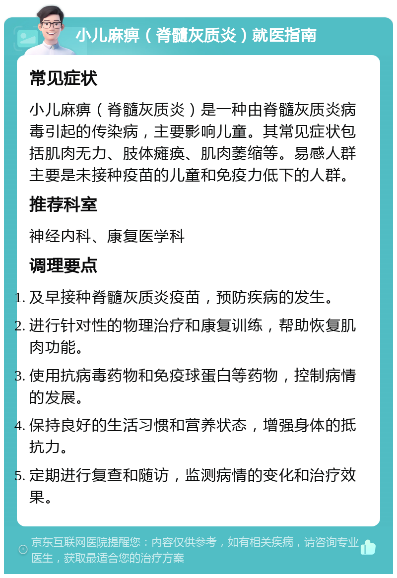 小儿麻痹（脊髓灰质炎）就医指南 常见症状 小儿麻痹（脊髓灰质炎）是一种由脊髓灰质炎病毒引起的传染病，主要影响儿童。其常见症状包括肌肉无力、肢体瘫痪、肌肉萎缩等。易感人群主要是未接种疫苗的儿童和免疫力低下的人群。 推荐科室 神经内科、康复医学科 调理要点 及早接种脊髓灰质炎疫苗，预防疾病的发生。 进行针对性的物理治疗和康复训练，帮助恢复肌肉功能。 使用抗病毒药物和免疫球蛋白等药物，控制病情的发展。 保持良好的生活习惯和营养状态，增强身体的抵抗力。 定期进行复查和随访，监测病情的变化和治疗效果。