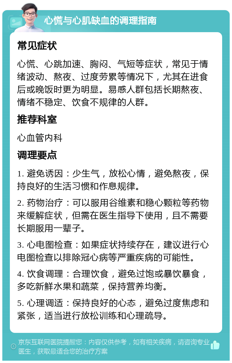 心慌与心肌缺血的调理指南 常见症状 心慌、心跳加速、胸闷、气短等症状，常见于情绪波动、熬夜、过度劳累等情况下，尤其在进食后或晚饭时更为明显。易感人群包括长期熬夜、情绪不稳定、饮食不规律的人群。 推荐科室 心血管内科 调理要点 1. 避免诱因：少生气，放松心情，避免熬夜，保持良好的生活习惯和作息规律。 2. 药物治疗：可以服用谷维素和稳心颗粒等药物来缓解症状，但需在医生指导下使用，且不需要长期服用一辈子。 3. 心电图检查：如果症状持续存在，建议进行心电图检查以排除冠心病等严重疾病的可能性。 4. 饮食调理：合理饮食，避免过饱或暴饮暴食，多吃新鲜水果和蔬菜，保持营养均衡。 5. 心理调适：保持良好的心态，避免过度焦虑和紧张，适当进行放松训练和心理疏导。