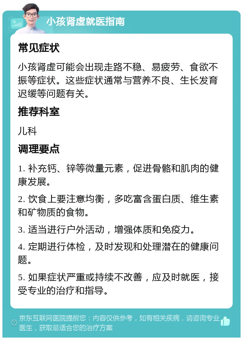 小孩肾虚就医指南 常见症状 小孩肾虚可能会出现走路不稳、易疲劳、食欲不振等症状。这些症状通常与营养不良、生长发育迟缓等问题有关。 推荐科室 儿科 调理要点 1. 补充钙、锌等微量元素，促进骨骼和肌肉的健康发展。 2. 饮食上要注意均衡，多吃富含蛋白质、维生素和矿物质的食物。 3. 适当进行户外活动，增强体质和免疫力。 4. 定期进行体检，及时发现和处理潜在的健康问题。 5. 如果症状严重或持续不改善，应及时就医，接受专业的治疗和指导。