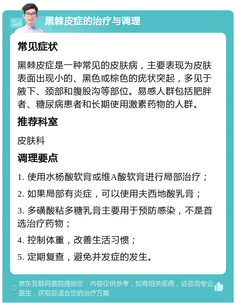 黑棘皮症的治疗与调理 常见症状 黑棘皮症是一种常见的皮肤病，主要表现为皮肤表面出现小的、黑色或棕色的疣状突起，多见于腋下、颈部和腹股沟等部位。易感人群包括肥胖者、糖尿病患者和长期使用激素药物的人群。 推荐科室 皮肤科 调理要点 1. 使用水杨酸软膏或维A酸软膏进行局部治疗； 2. 如果局部有炎症，可以使用夫西地酸乳膏； 3. 多磺酸粘多糖乳膏主要用于预防感染，不是首选治疗药物； 4. 控制体重，改善生活习惯； 5. 定期复查，避免并发症的发生。