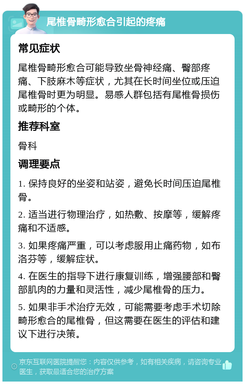 尾椎骨畸形愈合引起的疼痛 常见症状 尾椎骨畸形愈合可能导致坐骨神经痛、臀部疼痛、下肢麻木等症状，尤其在长时间坐位或压迫尾椎骨时更为明显。易感人群包括有尾椎骨损伤或畸形的个体。 推荐科室 骨科 调理要点 1. 保持良好的坐姿和站姿，避免长时间压迫尾椎骨。 2. 适当进行物理治疗，如热敷、按摩等，缓解疼痛和不适感。 3. 如果疼痛严重，可以考虑服用止痛药物，如布洛芬等，缓解症状。 4. 在医生的指导下进行康复训练，增强腰部和臀部肌肉的力量和灵活性，减少尾椎骨的压力。 5. 如果非手术治疗无效，可能需要考虑手术切除畸形愈合的尾椎骨，但这需要在医生的评估和建议下进行决策。