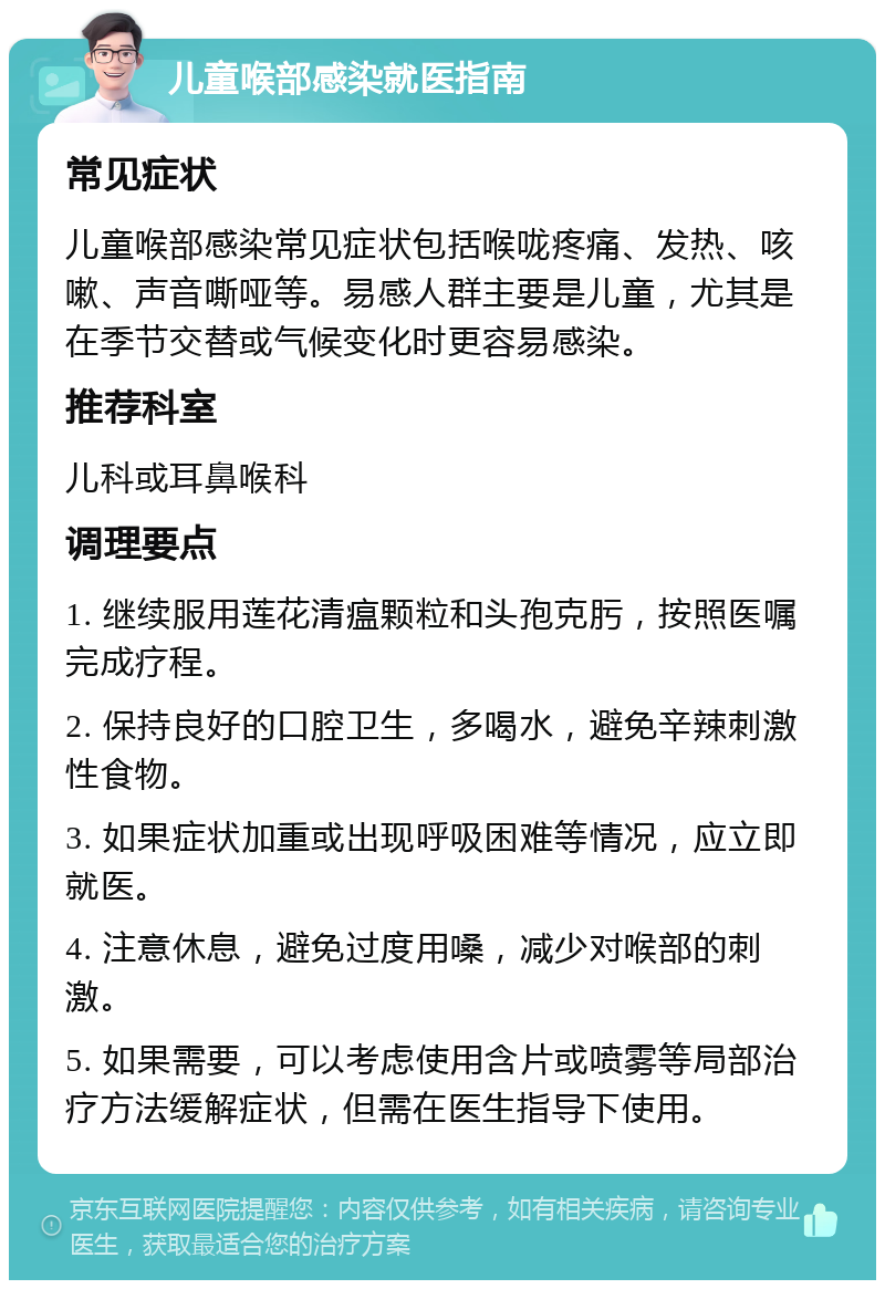 儿童喉部感染就医指南 常见症状 儿童喉部感染常见症状包括喉咙疼痛、发热、咳嗽、声音嘶哑等。易感人群主要是儿童，尤其是在季节交替或气候变化时更容易感染。 推荐科室 儿科或耳鼻喉科 调理要点 1. 继续服用莲花清瘟颗粒和头孢克肟，按照医嘱完成疗程。 2. 保持良好的口腔卫生，多喝水，避免辛辣刺激性食物。 3. 如果症状加重或出现呼吸困难等情况，应立即就医。 4. 注意休息，避免过度用嗓，减少对喉部的刺激。 5. 如果需要，可以考虑使用含片或喷雾等局部治疗方法缓解症状，但需在医生指导下使用。