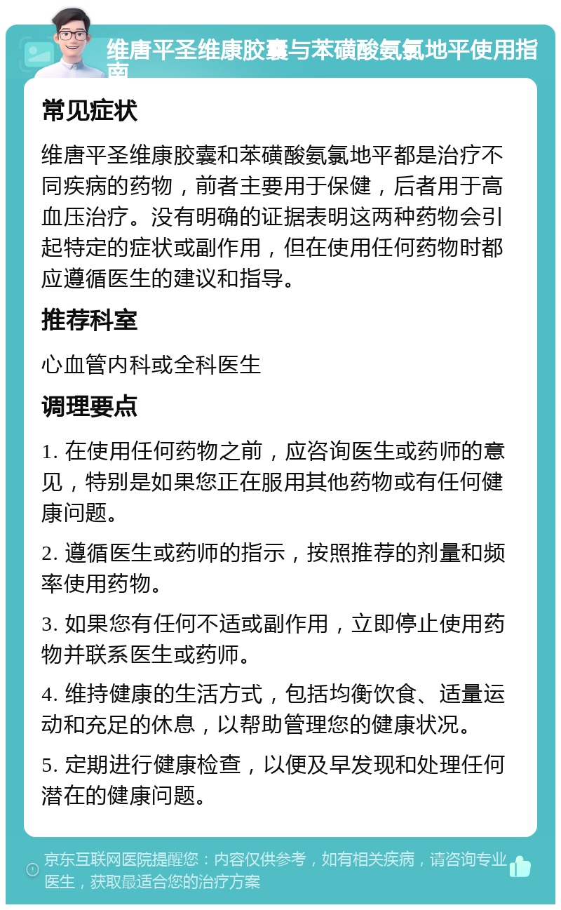 维唐平圣维康胶囊与苯磺酸氨氯地平使用指南 常见症状 维唐平圣维康胶囊和苯磺酸氨氯地平都是治疗不同疾病的药物，前者主要用于保健，后者用于高血压治疗。没有明确的证据表明这两种药物会引起特定的症状或副作用，但在使用任何药物时都应遵循医生的建议和指导。 推荐科室 心血管内科或全科医生 调理要点 1. 在使用任何药物之前，应咨询医生或药师的意见，特别是如果您正在服用其他药物或有任何健康问题。 2. 遵循医生或药师的指示，按照推荐的剂量和频率使用药物。 3. 如果您有任何不适或副作用，立即停止使用药物并联系医生或药师。 4. 维持健康的生活方式，包括均衡饮食、适量运动和充足的休息，以帮助管理您的健康状况。 5. 定期进行健康检查，以便及早发现和处理任何潜在的健康问题。