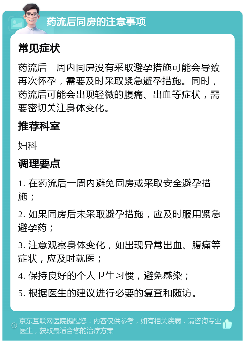 药流后同房的注意事项 常见症状 药流后一周内同房没有采取避孕措施可能会导致再次怀孕，需要及时采取紧急避孕措施。同时，药流后可能会出现轻微的腹痛、出血等症状，需要密切关注身体变化。 推荐科室 妇科 调理要点 1. 在药流后一周内避免同房或采取安全避孕措施； 2. 如果同房后未采取避孕措施，应及时服用紧急避孕药； 3. 注意观察身体变化，如出现异常出血、腹痛等症状，应及时就医； 4. 保持良好的个人卫生习惯，避免感染； 5. 根据医生的建议进行必要的复查和随访。