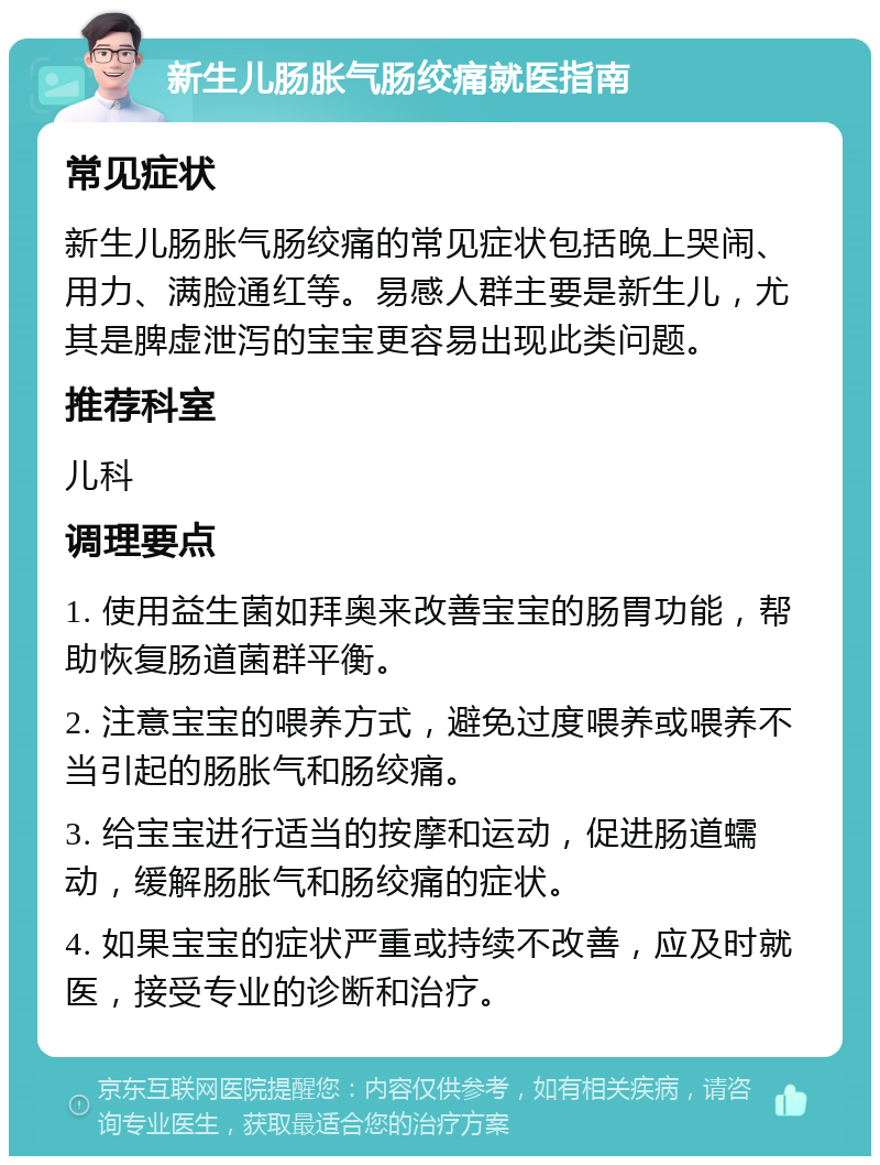 新生儿肠胀气肠绞痛就医指南 常见症状 新生儿肠胀气肠绞痛的常见症状包括晚上哭闹、用力、满脸通红等。易感人群主要是新生儿，尤其是脾虚泄泻的宝宝更容易出现此类问题。 推荐科室 儿科 调理要点 1. 使用益生菌如拜奥来改善宝宝的肠胃功能，帮助恢复肠道菌群平衡。 2. 注意宝宝的喂养方式，避免过度喂养或喂养不当引起的肠胀气和肠绞痛。 3. 给宝宝进行适当的按摩和运动，促进肠道蠕动，缓解肠胀气和肠绞痛的症状。 4. 如果宝宝的症状严重或持续不改善，应及时就医，接受专业的诊断和治疗。