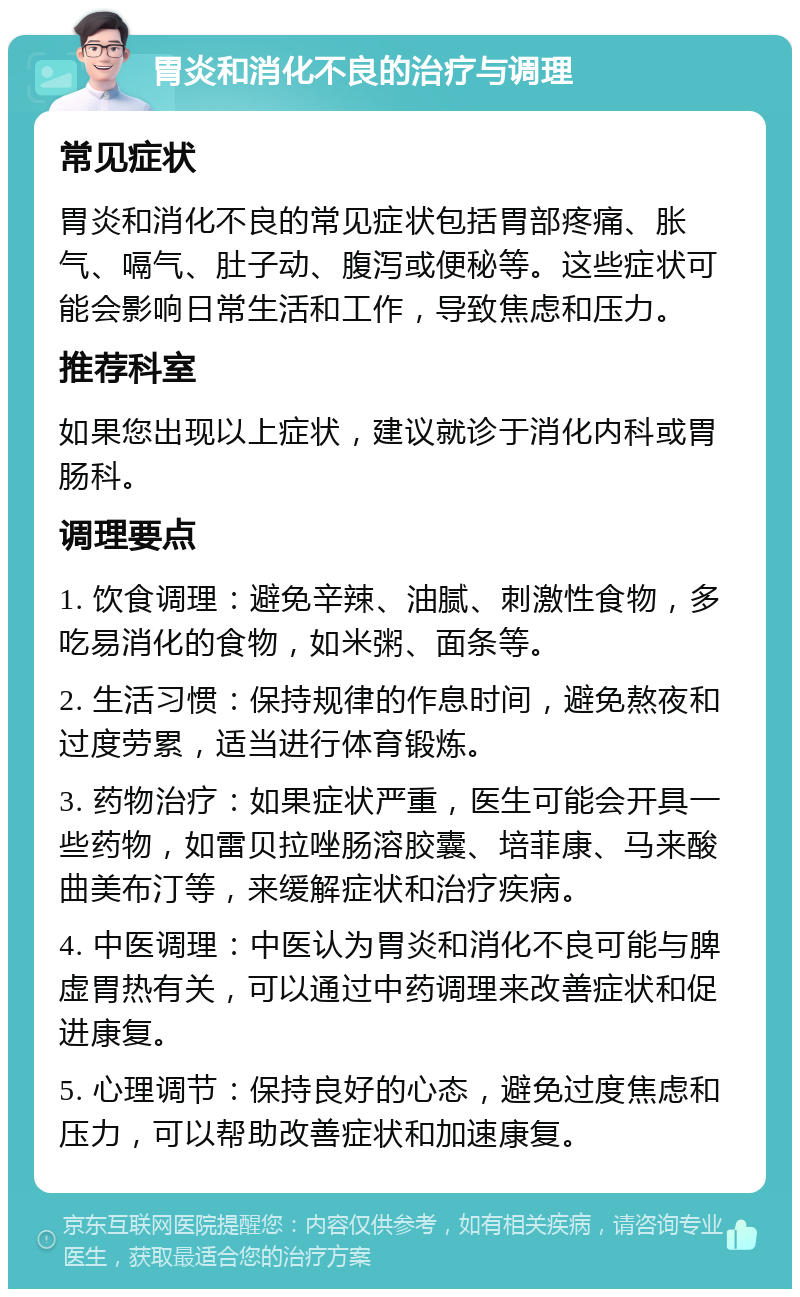 胃炎和消化不良的治疗与调理 常见症状 胃炎和消化不良的常见症状包括胃部疼痛、胀气、嗝气、肚子动、腹泻或便秘等。这些症状可能会影响日常生活和工作，导致焦虑和压力。 推荐科室 如果您出现以上症状，建议就诊于消化内科或胃肠科。 调理要点 1. 饮食调理：避免辛辣、油腻、刺激性食物，多吃易消化的食物，如米粥、面条等。 2. 生活习惯：保持规律的作息时间，避免熬夜和过度劳累，适当进行体育锻炼。 3. 药物治疗：如果症状严重，医生可能会开具一些药物，如雷贝拉唑肠溶胶囊、培菲康、马来酸曲美布汀等，来缓解症状和治疗疾病。 4. 中医调理：中医认为胃炎和消化不良可能与脾虚胃热有关，可以通过中药调理来改善症状和促进康复。 5. 心理调节：保持良好的心态，避免过度焦虑和压力，可以帮助改善症状和加速康复。