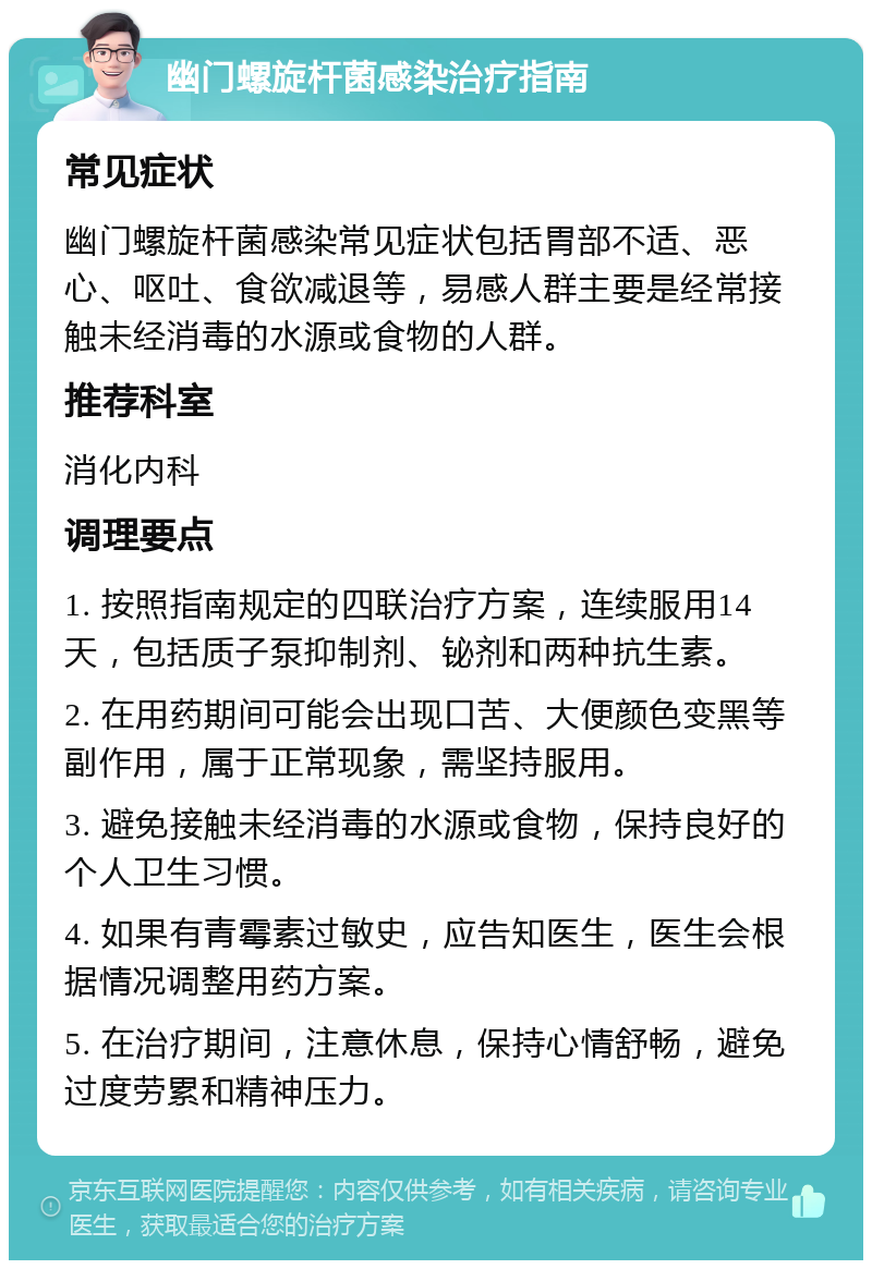 幽门螺旋杆菌感染治疗指南 常见症状 幽门螺旋杆菌感染常见症状包括胃部不适、恶心、呕吐、食欲减退等，易感人群主要是经常接触未经消毒的水源或食物的人群。 推荐科室 消化内科 调理要点 1. 按照指南规定的四联治疗方案，连续服用14天，包括质子泵抑制剂、铋剂和两种抗生素。 2. 在用药期间可能会出现口苦、大便颜色变黑等副作用，属于正常现象，需坚持服用。 3. 避免接触未经消毒的水源或食物，保持良好的个人卫生习惯。 4. 如果有青霉素过敏史，应告知医生，医生会根据情况调整用药方案。 5. 在治疗期间，注意休息，保持心情舒畅，避免过度劳累和精神压力。