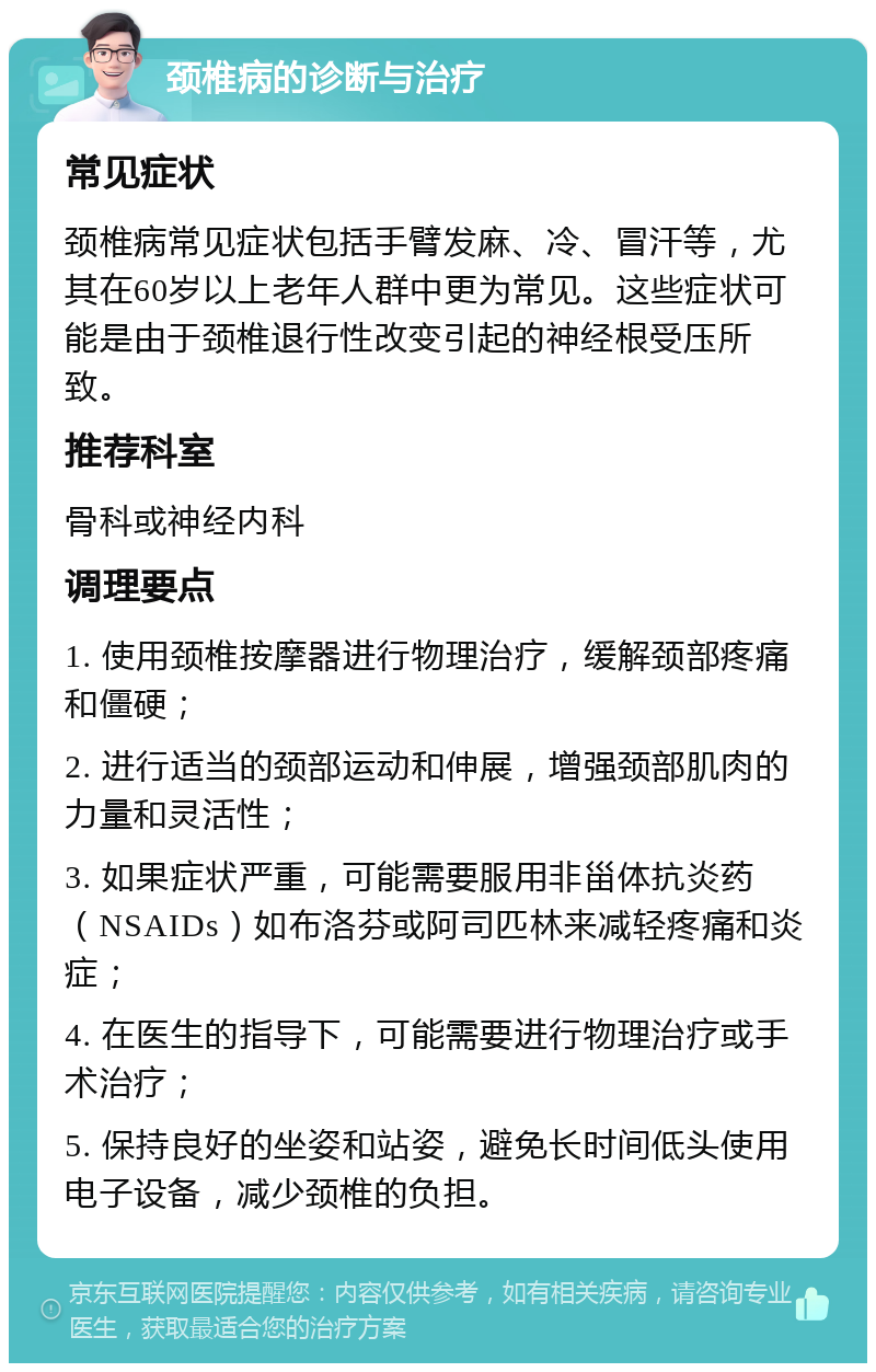 颈椎病的诊断与治疗 常见症状 颈椎病常见症状包括手臂发麻、冷、冒汗等，尤其在60岁以上老年人群中更为常见。这些症状可能是由于颈椎退行性改变引起的神经根受压所致。 推荐科室 骨科或神经内科 调理要点 1. 使用颈椎按摩器进行物理治疗，缓解颈部疼痛和僵硬； 2. 进行适当的颈部运动和伸展，增强颈部肌肉的力量和灵活性； 3. 如果症状严重，可能需要服用非甾体抗炎药（NSAIDs）如布洛芬或阿司匹林来减轻疼痛和炎症； 4. 在医生的指导下，可能需要进行物理治疗或手术治疗； 5. 保持良好的坐姿和站姿，避免长时间低头使用电子设备，减少颈椎的负担。