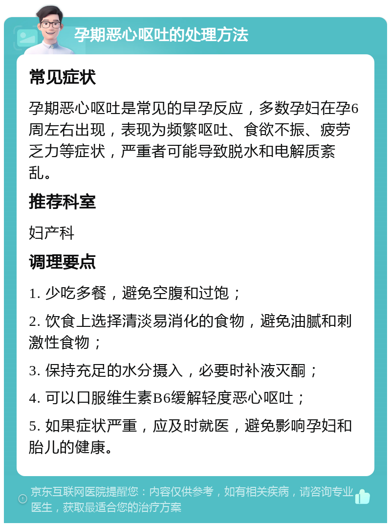 孕期恶心呕吐的处理方法 常见症状 孕期恶心呕吐是常见的早孕反应，多数孕妇在孕6周左右出现，表现为频繁呕吐、食欲不振、疲劳乏力等症状，严重者可能导致脱水和电解质紊乱。 推荐科室 妇产科 调理要点 1. 少吃多餐，避免空腹和过饱； 2. 饮食上选择清淡易消化的食物，避免油腻和刺激性食物； 3. 保持充足的水分摄入，必要时补液灭酮； 4. 可以口服维生素B6缓解轻度恶心呕吐； 5. 如果症状严重，应及时就医，避免影响孕妇和胎儿的健康。