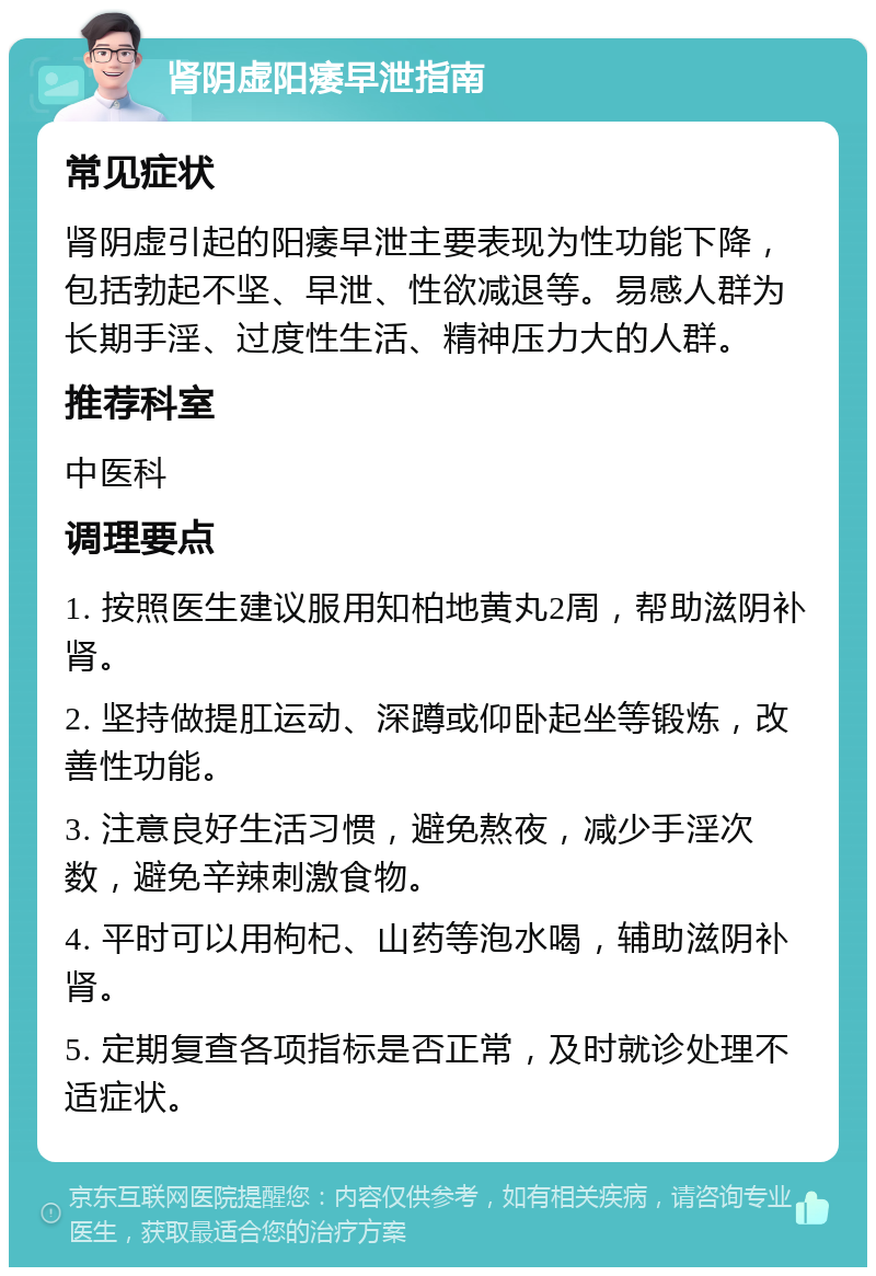 肾阴虚阳痿早泄指南 常见症状 肾阴虚引起的阳痿早泄主要表现为性功能下降，包括勃起不坚、早泄、性欲减退等。易感人群为长期手淫、过度性生活、精神压力大的人群。 推荐科室 中医科 调理要点 1. 按照医生建议服用知柏地黄丸2周，帮助滋阴补肾。 2. 坚持做提肛运动、深蹲或仰卧起坐等锻炼，改善性功能。 3. 注意良好生活习惯，避免熬夜，减少手淫次数，避免辛辣刺激食物。 4. 平时可以用枸杞、山药等泡水喝，辅助滋阴补肾。 5. 定期复查各项指标是否正常，及时就诊处理不适症状。