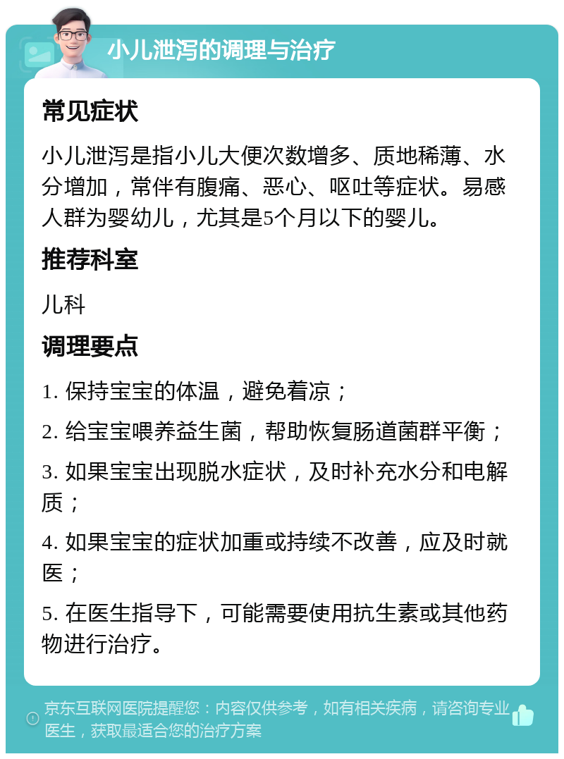 小儿泄泻的调理与治疗 常见症状 小儿泄泻是指小儿大便次数增多、质地稀薄、水分增加，常伴有腹痛、恶心、呕吐等症状。易感人群为婴幼儿，尤其是5个月以下的婴儿。 推荐科室 儿科 调理要点 1. 保持宝宝的体温，避免着凉； 2. 给宝宝喂养益生菌，帮助恢复肠道菌群平衡； 3. 如果宝宝出现脱水症状，及时补充水分和电解质； 4. 如果宝宝的症状加重或持续不改善，应及时就医； 5. 在医生指导下，可能需要使用抗生素或其他药物进行治疗。