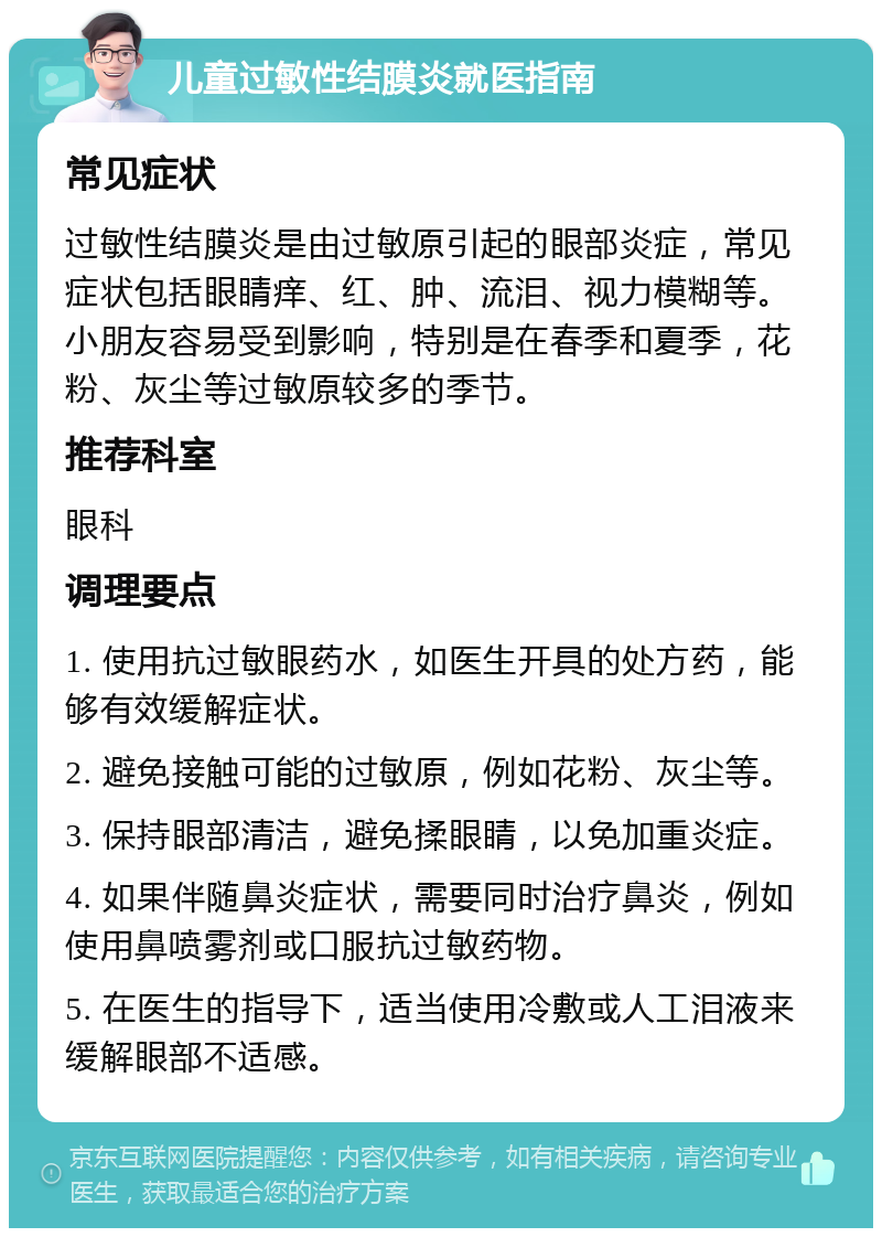 儿童过敏性结膜炎就医指南 常见症状 过敏性结膜炎是由过敏原引起的眼部炎症，常见症状包括眼睛痒、红、肿、流泪、视力模糊等。小朋友容易受到影响，特别是在春季和夏季，花粉、灰尘等过敏原较多的季节。 推荐科室 眼科 调理要点 1. 使用抗过敏眼药水，如医生开具的处方药，能够有效缓解症状。 2. 避免接触可能的过敏原，例如花粉、灰尘等。 3. 保持眼部清洁，避免揉眼睛，以免加重炎症。 4. 如果伴随鼻炎症状，需要同时治疗鼻炎，例如使用鼻喷雾剂或口服抗过敏药物。 5. 在医生的指导下，适当使用冷敷或人工泪液来缓解眼部不适感。