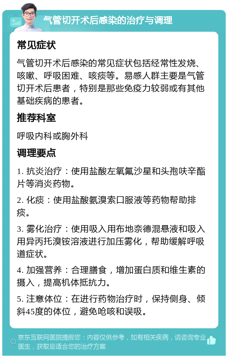 气管切开术后感染的治疗与调理 常见症状 气管切开术后感染的常见症状包括经常性发烧、咳嗽、呼吸困难、咳痰等。易感人群主要是气管切开术后患者，特别是那些免疫力较弱或有其他基础疾病的患者。 推荐科室 呼吸内科或胸外科 调理要点 1. 抗炎治疗：使用盐酸左氧氟沙星和头孢呋辛酯片等消炎药物。 2. 化痰：使用盐酸氨溴索口服液等药物帮助排痰。 3. 雾化治疗：使用吸入用布地奈德混悬液和吸入用异丙托溴铵溶液进行加压雾化，帮助缓解呼吸道症状。 4. 加强营养：合理膳食，增加蛋白质和维生素的摄入，提高机体抵抗力。 5. 注意体位：在进行药物治疗时，保持侧身、倾斜45度的体位，避免呛咳和误吸。