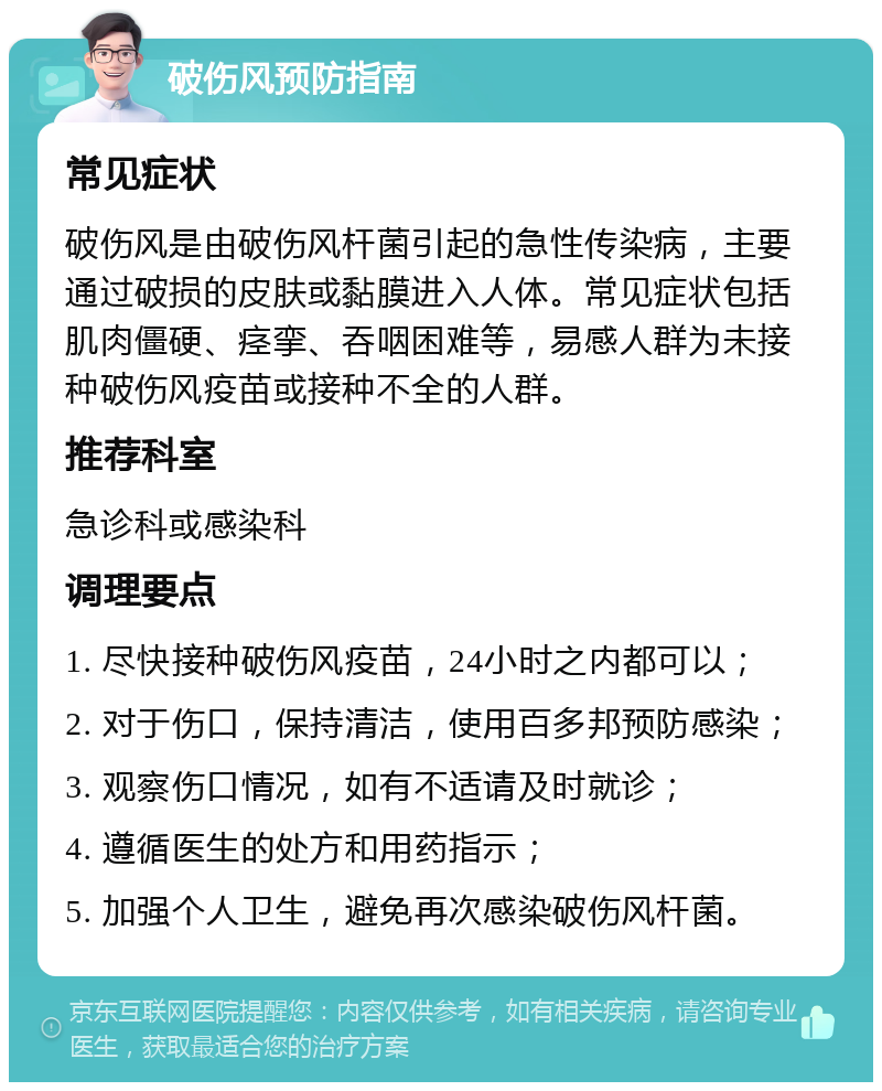 破伤风预防指南 常见症状 破伤风是由破伤风杆菌引起的急性传染病，主要通过破损的皮肤或黏膜进入人体。常见症状包括肌肉僵硬、痉挛、吞咽困难等，易感人群为未接种破伤风疫苗或接种不全的人群。 推荐科室 急诊科或感染科 调理要点 1. 尽快接种破伤风疫苗，24小时之内都可以； 2. 对于伤口，保持清洁，使用百多邦预防感染； 3. 观察伤口情况，如有不适请及时就诊； 4. 遵循医生的处方和用药指示； 5. 加强个人卫生，避免再次感染破伤风杆菌。