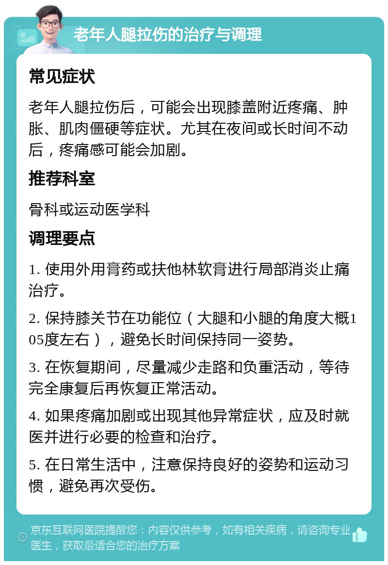 老年人腿拉伤的治疗与调理 常见症状 老年人腿拉伤后，可能会出现膝盖附近疼痛、肿胀、肌肉僵硬等症状。尤其在夜间或长时间不动后，疼痛感可能会加剧。 推荐科室 骨科或运动医学科 调理要点 1. 使用外用膏药或扶他林软膏进行局部消炎止痛治疗。 2. 保持膝关节在功能位（大腿和小腿的角度大概105度左右），避免长时间保持同一姿势。 3. 在恢复期间，尽量减少走路和负重活动，等待完全康复后再恢复正常活动。 4. 如果疼痛加剧或出现其他异常症状，应及时就医并进行必要的检查和治疗。 5. 在日常生活中，注意保持良好的姿势和运动习惯，避免再次受伤。