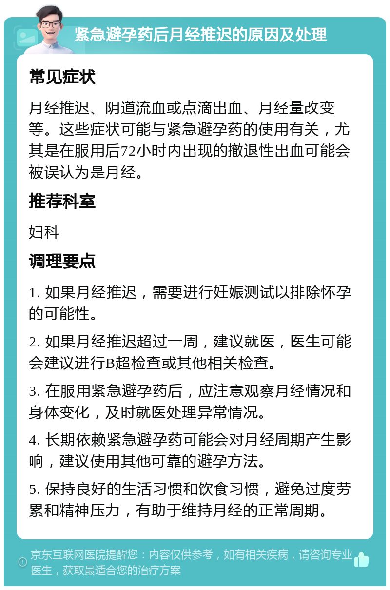 紧急避孕药后月经推迟的原因及处理 常见症状 月经推迟、阴道流血或点滴出血、月经量改变等。这些症状可能与紧急避孕药的使用有关，尤其是在服用后72小时内出现的撤退性出血可能会被误认为是月经。 推荐科室 妇科 调理要点 1. 如果月经推迟，需要进行妊娠测试以排除怀孕的可能性。 2. 如果月经推迟超过一周，建议就医，医生可能会建议进行B超检查或其他相关检查。 3. 在服用紧急避孕药后，应注意观察月经情况和身体变化，及时就医处理异常情况。 4. 长期依赖紧急避孕药可能会对月经周期产生影响，建议使用其他可靠的避孕方法。 5. 保持良好的生活习惯和饮食习惯，避免过度劳累和精神压力，有助于维持月经的正常周期。