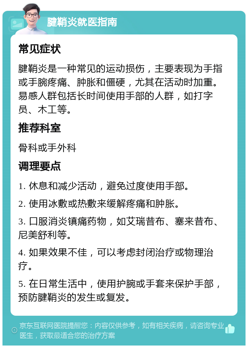 腱鞘炎就医指南 常见症状 腱鞘炎是一种常见的运动损伤，主要表现为手指或手腕疼痛、肿胀和僵硬，尤其在活动时加重。易感人群包括长时间使用手部的人群，如打字员、木工等。 推荐科室 骨科或手外科 调理要点 1. 休息和减少活动，避免过度使用手部。 2. 使用冰敷或热敷来缓解疼痛和肿胀。 3. 口服消炎镇痛药物，如艾瑞昔布、塞来昔布、尼美舒利等。 4. 如果效果不佳，可以考虑封闭治疗或物理治疗。 5. 在日常生活中，使用护腕或手套来保护手部，预防腱鞘炎的发生或复发。