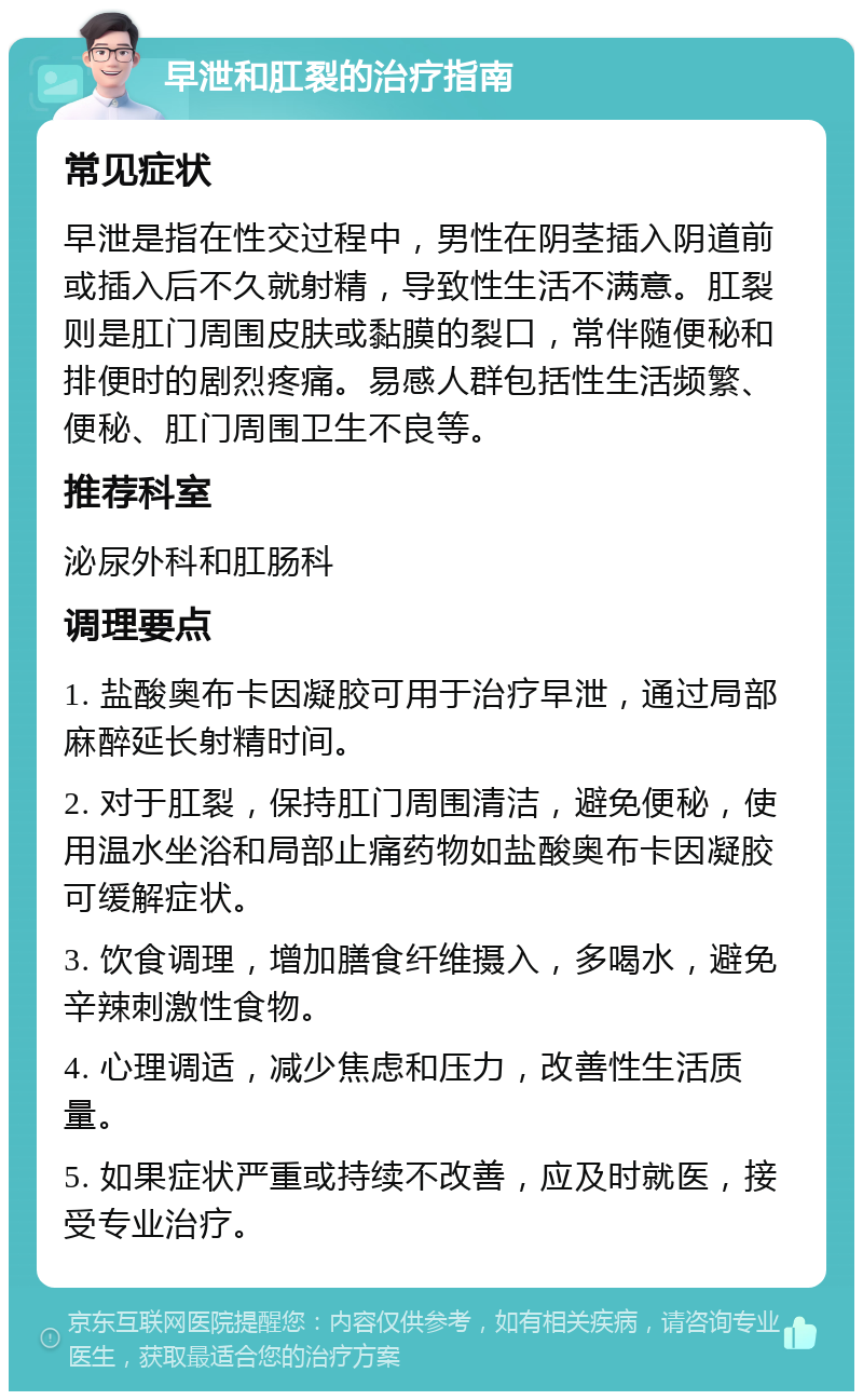 早泄和肛裂的治疗指南 常见症状 早泄是指在性交过程中，男性在阴茎插入阴道前或插入后不久就射精，导致性生活不满意。肛裂则是肛门周围皮肤或黏膜的裂口，常伴随便秘和排便时的剧烈疼痛。易感人群包括性生活频繁、便秘、肛门周围卫生不良等。 推荐科室 泌尿外科和肛肠科 调理要点 1. 盐酸奥布卡因凝胶可用于治疗早泄，通过局部麻醉延长射精时间。 2. 对于肛裂，保持肛门周围清洁，避免便秘，使用温水坐浴和局部止痛药物如盐酸奥布卡因凝胶可缓解症状。 3. 饮食调理，增加膳食纤维摄入，多喝水，避免辛辣刺激性食物。 4. 心理调适，减少焦虑和压力，改善性生活质量。 5. 如果症状严重或持续不改善，应及时就医，接受专业治疗。