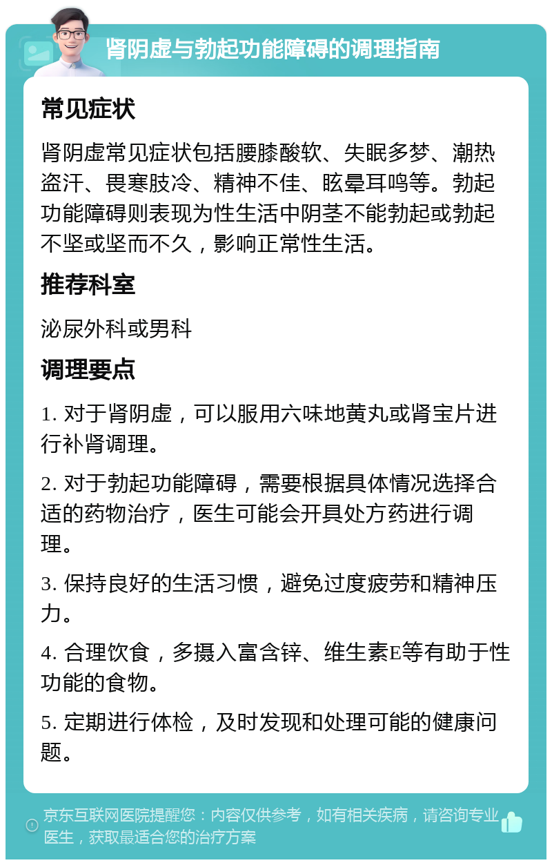 肾阴虚与勃起功能障碍的调理指南 常见症状 肾阴虚常见症状包括腰膝酸软、失眠多梦、潮热盗汗、畏寒肢冷、精神不佳、眩晕耳鸣等。勃起功能障碍则表现为性生活中阴茎不能勃起或勃起不坚或坚而不久，影响正常性生活。 推荐科室 泌尿外科或男科 调理要点 1. 对于肾阴虚，可以服用六味地黄丸或肾宝片进行补肾调理。 2. 对于勃起功能障碍，需要根据具体情况选择合适的药物治疗，医生可能会开具处方药进行调理。 3. 保持良好的生活习惯，避免过度疲劳和精神压力。 4. 合理饮食，多摄入富含锌、维生素E等有助于性功能的食物。 5. 定期进行体检，及时发现和处理可能的健康问题。