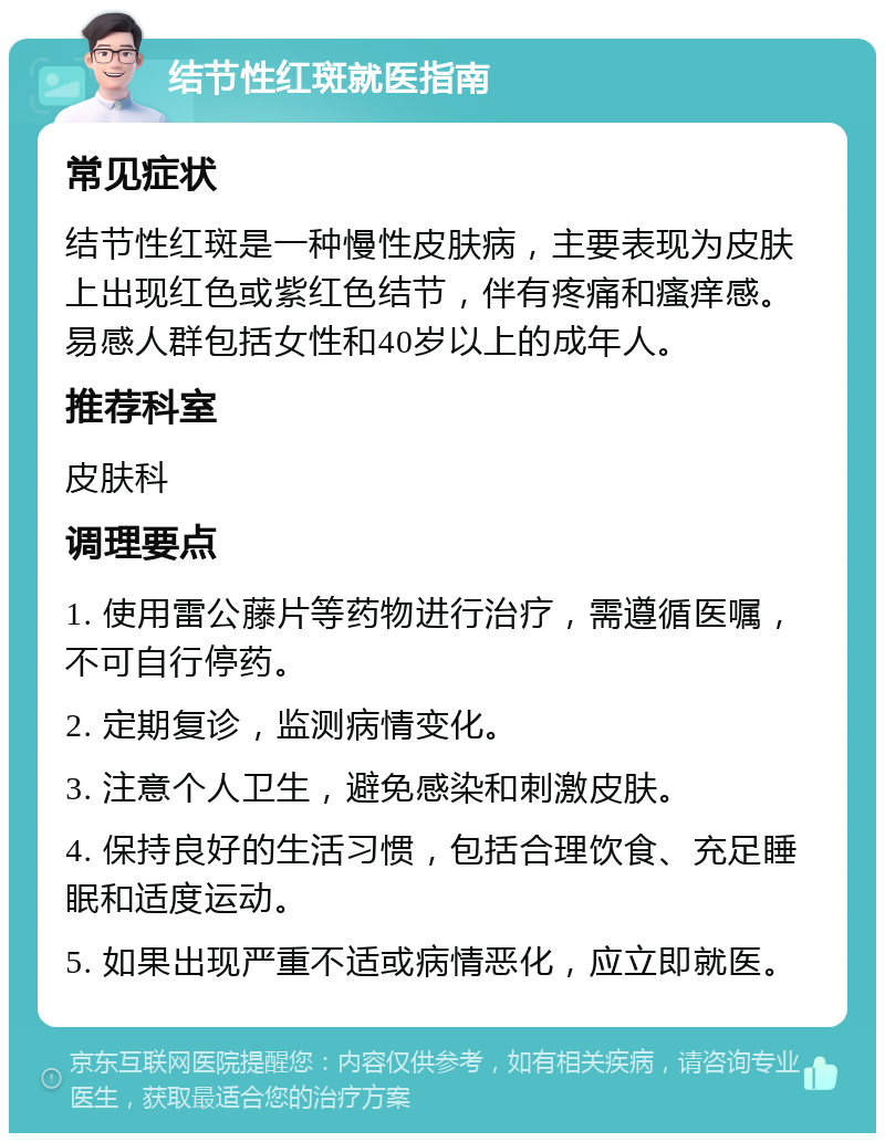 结节性红斑就医指南 常见症状 结节性红斑是一种慢性皮肤病，主要表现为皮肤上出现红色或紫红色结节，伴有疼痛和瘙痒感。易感人群包括女性和40岁以上的成年人。 推荐科室 皮肤科 调理要点 1. 使用雷公藤片等药物进行治疗，需遵循医嘱，不可自行停药。 2. 定期复诊，监测病情变化。 3. 注意个人卫生，避免感染和刺激皮肤。 4. 保持良好的生活习惯，包括合理饮食、充足睡眠和适度运动。 5. 如果出现严重不适或病情恶化，应立即就医。