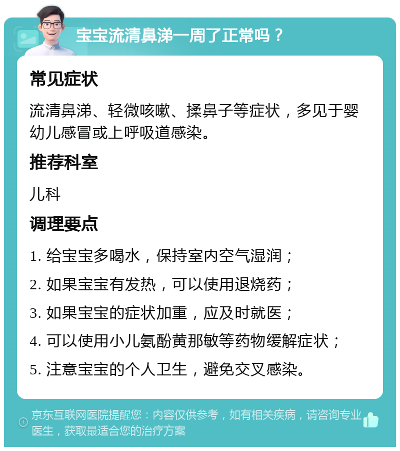 宝宝流清鼻涕一周了正常吗？ 常见症状 流清鼻涕、轻微咳嗽、揉鼻子等症状，多见于婴幼儿感冒或上呼吸道感染。 推荐科室 儿科 调理要点 1. 给宝宝多喝水，保持室内空气湿润； 2. 如果宝宝有发热，可以使用退烧药； 3. 如果宝宝的症状加重，应及时就医； 4. 可以使用小儿氨酚黄那敏等药物缓解症状； 5. 注意宝宝的个人卫生，避免交叉感染。