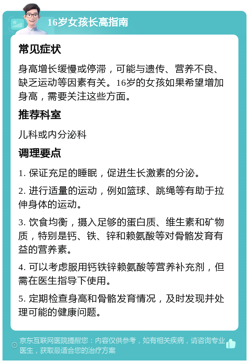 16岁女孩长高指南 常见症状 身高增长缓慢或停滞，可能与遗传、营养不良、缺乏运动等因素有关。16岁的女孩如果希望增加身高，需要关注这些方面。 推荐科室 儿科或内分泌科 调理要点 1. 保证充足的睡眠，促进生长激素的分泌。 2. 进行适量的运动，例如篮球、跳绳等有助于拉伸身体的运动。 3. 饮食均衡，摄入足够的蛋白质、维生素和矿物质，特别是钙、铁、锌和赖氨酸等对骨骼发育有益的营养素。 4. 可以考虑服用钙铁锌赖氨酸等营养补充剂，但需在医生指导下使用。 5. 定期检查身高和骨骼发育情况，及时发现并处理可能的健康问题。