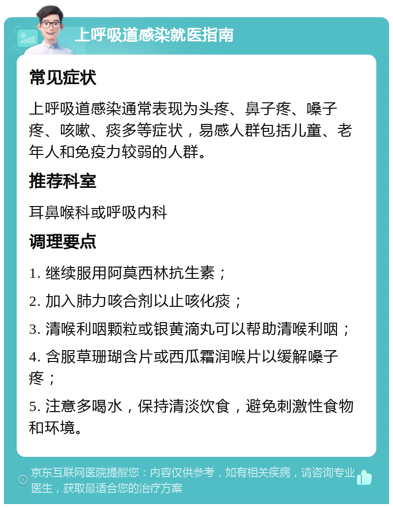 上呼吸道感染就医指南 常见症状 上呼吸道感染通常表现为头疼、鼻子疼、嗓子疼、咳嗽、痰多等症状，易感人群包括儿童、老年人和免疫力较弱的人群。 推荐科室 耳鼻喉科或呼吸内科 调理要点 1. 继续服用阿莫西林抗生素； 2. 加入肺力咳合剂以止咳化痰； 3. 清喉利咽颗粒或银黄滴丸可以帮助清喉利咽； 4. 含服草珊瑚含片或西瓜霜润喉片以缓解嗓子疼； 5. 注意多喝水，保持清淡饮食，避免刺激性食物和环境。