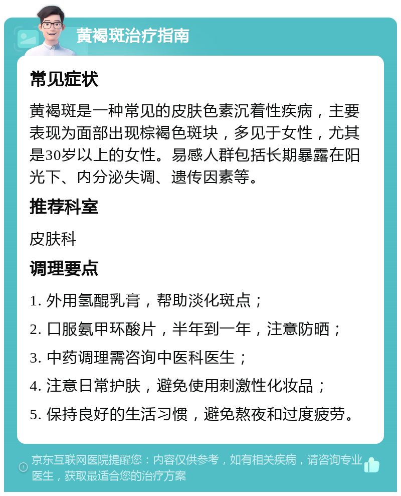 黄褐斑治疗指南 常见症状 黄褐斑是一种常见的皮肤色素沉着性疾病，主要表现为面部出现棕褐色斑块，多见于女性，尤其是30岁以上的女性。易感人群包括长期暴露在阳光下、内分泌失调、遗传因素等。 推荐科室 皮肤科 调理要点 1. 外用氢醌乳膏，帮助淡化斑点； 2. 口服氨甲环酸片，半年到一年，注意防晒； 3. 中药调理需咨询中医科医生； 4. 注意日常护肤，避免使用刺激性化妆品； 5. 保持良好的生活习惯，避免熬夜和过度疲劳。