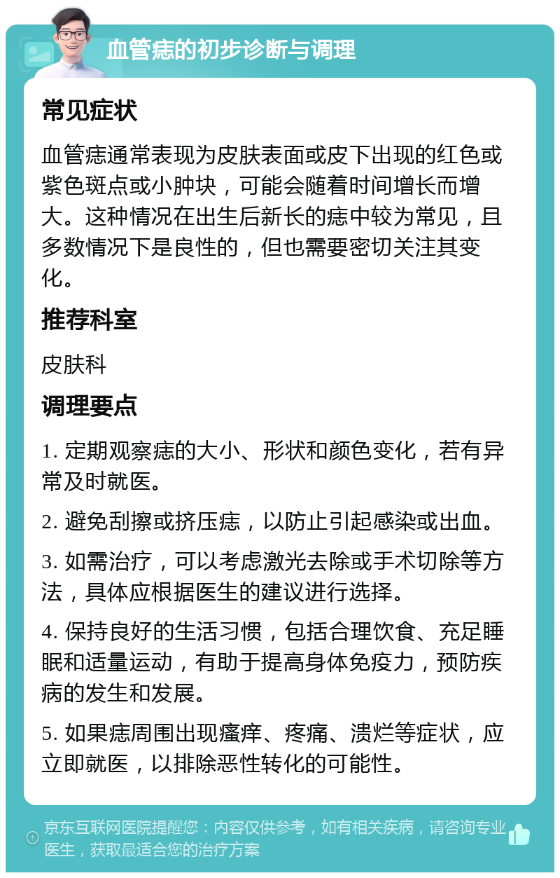 血管痣的初步诊断与调理 常见症状 血管痣通常表现为皮肤表面或皮下出现的红色或紫色斑点或小肿块，可能会随着时间增长而增大。这种情况在出生后新长的痣中较为常见，且多数情况下是良性的，但也需要密切关注其变化。 推荐科室 皮肤科 调理要点 1. 定期观察痣的大小、形状和颜色变化，若有异常及时就医。 2. 避免刮擦或挤压痣，以防止引起感染或出血。 3. 如需治疗，可以考虑激光去除或手术切除等方法，具体应根据医生的建议进行选择。 4. 保持良好的生活习惯，包括合理饮食、充足睡眠和适量运动，有助于提高身体免疫力，预防疾病的发生和发展。 5. 如果痣周围出现瘙痒、疼痛、溃烂等症状，应立即就医，以排除恶性转化的可能性。