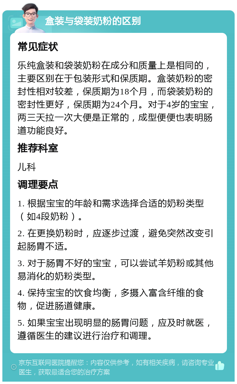 盒装与袋装奶粉的区别 常见症状 乐纯盒装和袋装奶粉在成分和质量上是相同的，主要区别在于包装形式和保质期。盒装奶粉的密封性相对较差，保质期为18个月，而袋装奶粉的密封性更好，保质期为24个月。对于4岁的宝宝，两三天拉一次大便是正常的，成型便便也表明肠道功能良好。 推荐科室 儿科 调理要点 1. 根据宝宝的年龄和需求选择合适的奶粉类型（如4段奶粉）。 2. 在更换奶粉时，应逐步过渡，避免突然改变引起肠胃不适。 3. 对于肠胃不好的宝宝，可以尝试羊奶粉或其他易消化的奶粉类型。 4. 保持宝宝的饮食均衡，多摄入富含纤维的食物，促进肠道健康。 5. 如果宝宝出现明显的肠胃问题，应及时就医，遵循医生的建议进行治疗和调理。