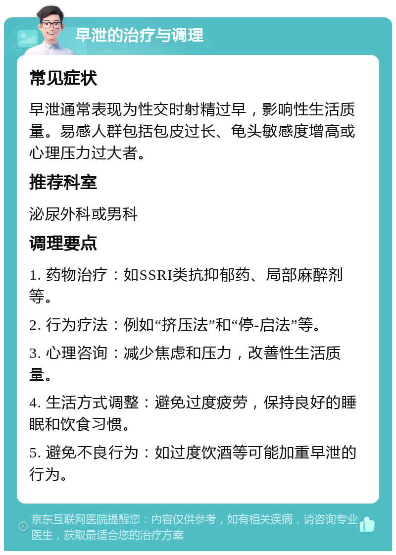 早泄的治疗与调理 常见症状 早泄通常表现为性交时射精过早，影响性生活质量。易感人群包括包皮过长、龟头敏感度增高或心理压力过大者。 推荐科室 泌尿外科或男科 调理要点 1. 药物治疗：如SSRI类抗抑郁药、局部麻醉剂等。 2. 行为疗法：例如“挤压法”和“停-启法”等。 3. 心理咨询：减少焦虑和压力，改善性生活质量。 4. 生活方式调整：避免过度疲劳，保持良好的睡眠和饮食习惯。 5. 避免不良行为：如过度饮酒等可能加重早泄的行为。