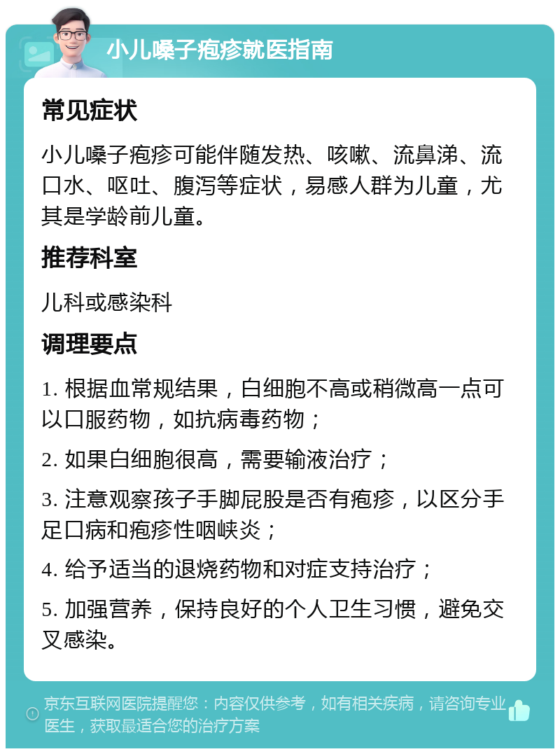 小儿嗓子疱疹就医指南 常见症状 小儿嗓子疱疹可能伴随发热、咳嗽、流鼻涕、流口水、呕吐、腹泻等症状，易感人群为儿童，尤其是学龄前儿童。 推荐科室 儿科或感染科 调理要点 1. 根据血常规结果，白细胞不高或稍微高一点可以口服药物，如抗病毒药物； 2. 如果白细胞很高，需要输液治疗； 3. 注意观察孩子手脚屁股是否有疱疹，以区分手足口病和疱疹性咽峡炎； 4. 给予适当的退烧药物和对症支持治疗； 5. 加强营养，保持良好的个人卫生习惯，避免交叉感染。